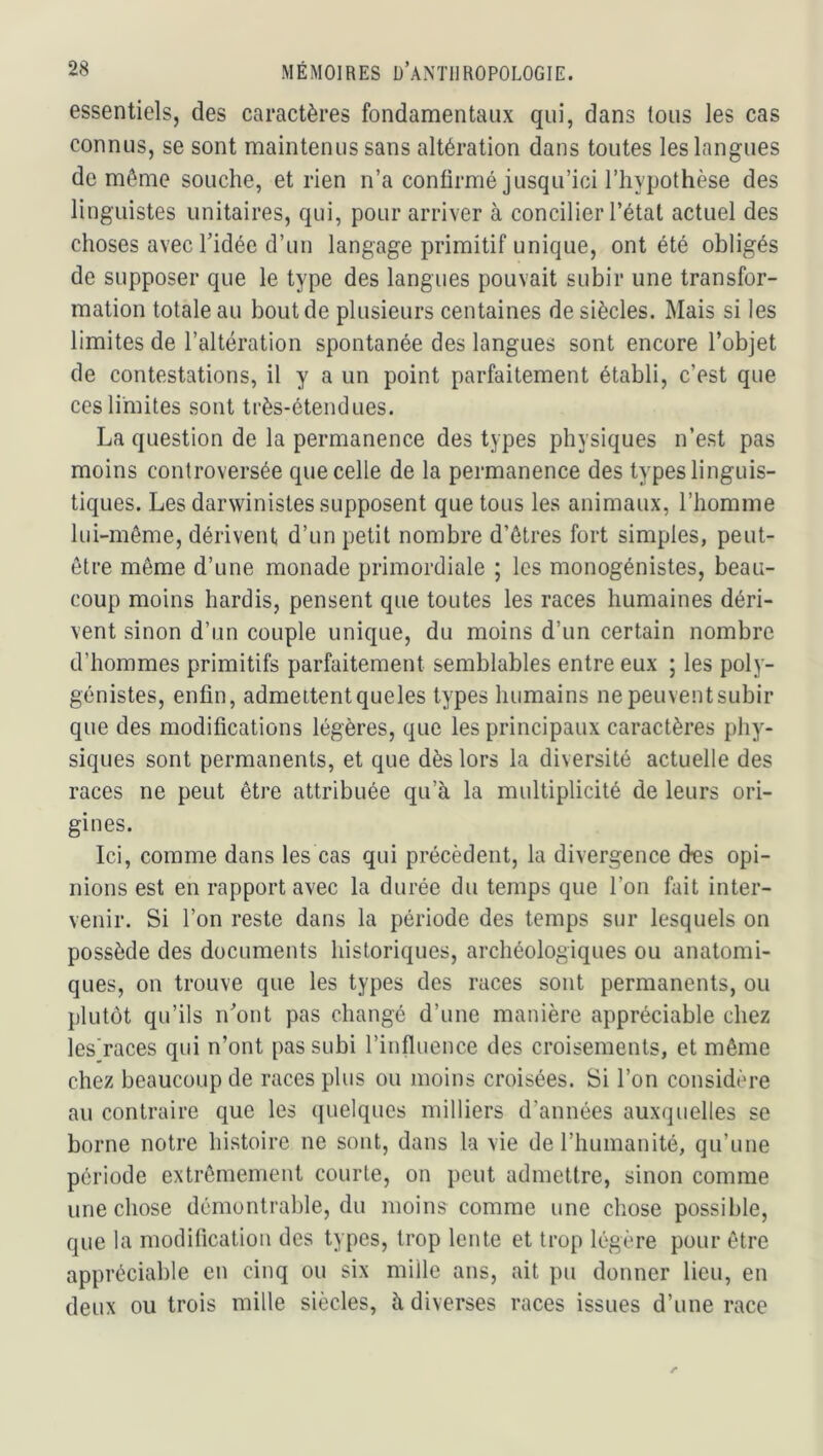 essentiels, des caractères fondamentaux qui, dans tous les cas connus, se sont maintenus sans altération dans toutes les langues de même souche, et rien n’a confirmé jusqu’ici l’hypothèse des linguistes unitaires, qui, pour arriver à concilier l’état actuel des choses avec l’idée d’un langage primitif unique, ont été obligés de supposer que le type des langues pouvait subir une transfor- mation totale au bout de plusieurs centaines de siècles. Mais si les limites de l’altération spontanée des langues sont encore l’objet de contestations, il y a un point parfaitement établi, c’est que ces limites sont très-étendues. La question de la permanence des types physiques n’est pas moins controversée que celle de la permanence des types linguis- tiques. Les darwinistes supposent que tous les animaux, l’homme lui-même, dérivent d’un petit nombre d’êtres fort simples, peut- être môme d’une monade primordiale ; les monogénistes, beau- coup moins hardis, pensent que toutes les races humaines déri- vent sinon d’un couple unique, du moins d’un certain nombre d’hommes primitifs parfaitement semblables entre eux ; les poly- génistes, enfin, admettentqueles types humains nepeuventsubir que des modifications légères, que les principaux caractères phy- siques sont permanents, et que dès lors la diversité actuelle des races ne peut être attribuée qu’à la multiplicité de leurs ori- gines. Ici, comme dans les cas qui précèdent, la divergence des opi- nions est en rapport avec la durée du temps que l’on fait inter- venir. Si l’on reste dans la période des temps sur lesquels on possède des documents historiques, archéologiques ou anatomi- ques, on trouve que les types des races sont permanents, ou plutôt qu’ils n’ont pas changé d’une manière appréciable chez les’races qui n’ont pas subi l’influence des croisements, et même chez beaucoup de races plus ou moins croisées. Si l’on considère au contraire que les (juelques milliers d’années auxquelles se borne notre histoire ne sont, dans la vie de l’humanité, qu’une période extrêmement courte, on peut admettre, sinon comme une chose démontrable, du moins comme une chose possible, que la modification des types, trop lente et trop légère pour être appréciable en cinq ou six mille ans, ait pu donner lieu, en deux ou trois mille siècles, à diverses races issues d’une race