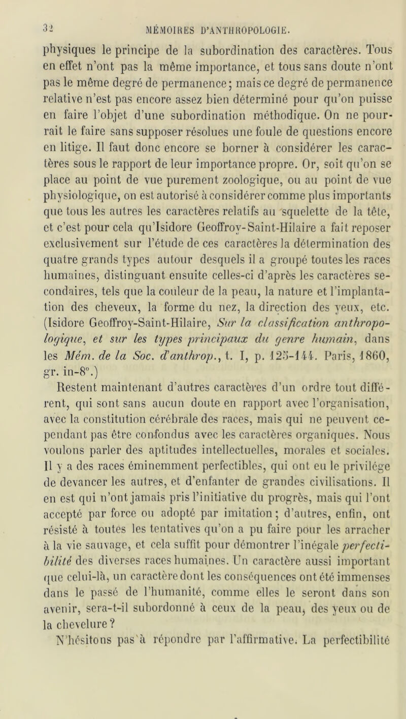 ME MOI R ES D’ANTll ROPOLOGIE. physiques le principe de la subordination des caractères. Tous en effet n’ont pas la même importance, et tous sans doute n’ont pas le même degré de permanence; mais ce degré de permanence relative n’est pas encore assez bien déterminé pour qu’on puisse en faire l’objet d’une subordination méthodique. On ne pour- rait le faire sans supposer résolues une foule de questions encore en litige. Il faut donc encore se borner à considérer les carac- tères sous le rapport de leur importance propre. Or, soit qu’on se place au point de vue purement zoologique, ou au point de vue physiologique, on est autorisé à considérer comme plus importants que tous les autres les caractères relatifs au squelette de la tête, et c’est pour cela qu’Isidore Geoffroy-Saint-Hilaire a fait reposer exclusivement sur l’étude de ces caractères la détermination des quatre grands types autour desquels il a groupé toutes les races humaines, distinguant ensuite celles-ci d’après les caractères se- condaires, tels que la couleur de la peau, la nature et l’implanta- tion des cheveux, la forme du nez, la direction des yeux, etc. (Isidore Geoffroy-Saint-Hilaire, Su?' la classi/îcatio?i anthropo- logique, et sur les types prmcipaux du genre humain, dans les Mém. de la Soc. danthi'op., t. I, p. 121j-I4I. Paris, 1860, gr. in-8”.) Restent maintenant d’autres caractères d’un ordre tout diffé- rent, qui sont sans aucun doute en rapport avec l’organisation, avec la constitution cérébrale des races, mais qui ne peuvent ce- pendant pas être confondus avec les caractères organiques. Nous voulons parler des aptitudes intellectuelles, morales et sociales. Il y a des races éminemment perfectibles, qui ont eu le privilège de devancer les autres, et d’enfanter de grandes civilisations. Il en est qui n’ont jamais pris l’initiative du progrès, mais qui l’ont accepté par force ou adopté par imitation; d’autres, enfin, ont résisté ii toutes les tentatives qu’on a pu faire pour les arracher à la vie sauvage, et cela suffit pour démontrer l’inégale perfecti- bilité des diverses races humaines. Un caractère aussi important ([UC celui-là, un caractère dont les conséquences ont été immenses dans le passé de l’humanité, comme elles le seront dans son avenir, sera-t-il subordonné à ceux de la peauj des yeux ou de la chevelure ? N’hésitons pas'à répondre par l’affirmative. La perfectibilité