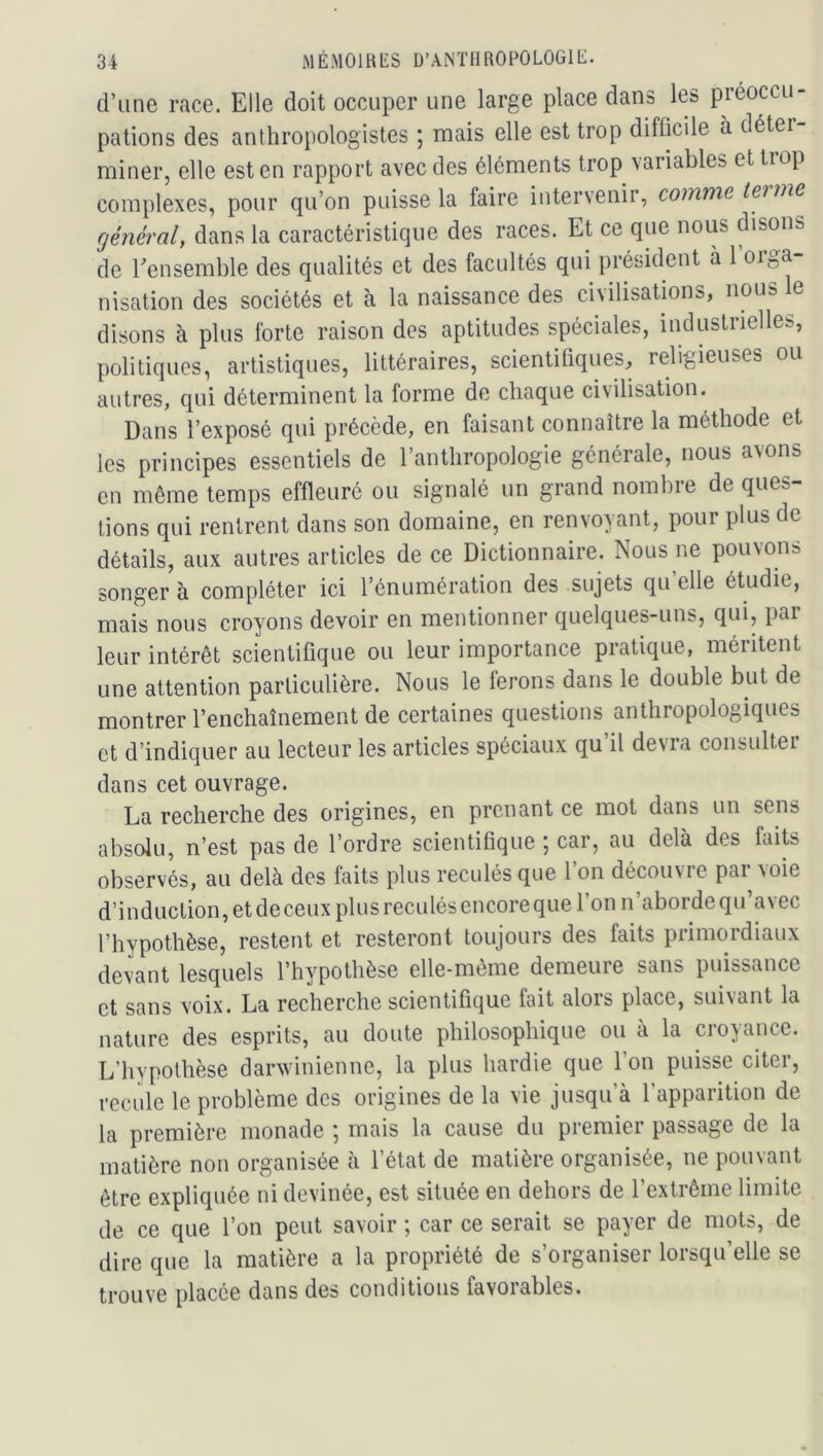 d’une race. Elle doit occuper une large place dans les préoccu- pations des anthropologistes ; mais elle est trop difficile à déter miner, elle est en rapport avec des éléments trop variables et trop complexes, pour qu’on puisse la faire intervenir, comme tei me général, dans la caractéristique des races. Et ce que nous disons de ^ensemble des qualités et des facultés qui président a 1 orga- nisation des sociétés et à la naissance des civilisations, nous le disons à plus forte raison des aptitudes spéciales, industrielles, politiques, artistiques, littéraires, scientifiques, religieuses ou autres, qui déterminent la forme de chaque civilisation. Dans l’exposé qui précède, en faisant connaître la méthode et les principes essentiels de l’anthropologie générale, nous avons en môme temps effleuré ou signalé un grand nombre de ques- tions qui rentrent dans son domaine, en renvoyant, pour plus de détails, aux autres articles de ce Dictionnaire. Nous ne pouvons songer à compléter ici l’énumération des sujets qu’elle étudie, mais nous croyons devoir en mentionner quelques-uns, qui, par leur intérêt scientifique ou leur importance pratique, méritent une attention particulière. Nous le ferons dans le double but de montrer l’enchaînement de certaines questions anthropologiques et d’indiquer au lecteur les articles spéciaux qu’il devra consulter dans cet ouvrage. La recherche des origines, en prenant ce mot dans un sens absolu, n’est pas de l’ordre scientifique ; car, au delà des faits observés, au delà des faits plus reculés que l’on découvre par voie d’induction, et de ceux plus reculés encore que l’on n’aborde qu avec l’hypothèse, restent et resteront toujours des faits primordiaux devant lesquels l’hypothèse elle-même demeure sans puissance et sans voix. La recherche scientifique fait alors place, suivant la nature des esprits, au doute philosophique ou à la croyance. L’hypothèse darwinienne, la plus hardie que l’on puisse citer, recule le problème des origines de la vie jusqu’à l’apparition de la première monade ; mais la cause du premier passage de la matière non organisée à l’état de matière organisée, ne pouvant être expliquée ni devinée, est située en dehors de l’extrême limite de ce que l’on peut savoir ; car ce serait se payer de mots, de dire que la matière a la propriété de s’organiser lorsqu’elle se trouve placée dans des conditions favorables.