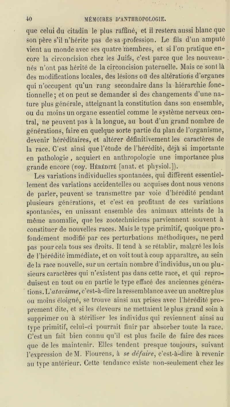 que celui du citadin le plus raffiné, et il restera aussi blanc que son père s’il n’hérite pas de sa-profession. Le fils d’un amputé vient au monde avec ses quatre membres, et si l’on pratique en- core la circoncision chez les Juifs, c’est parce que les nouveau- nés n’ont pas hérité de la circoncision paternelle. Mais ce sonl là des modifications locales, des lésions oQ des altérations d’organes qui n’occupent qu’un rang secondaire dans la hiérarchie fonc- tionnelle; et on peut se demander si des changements d’une na- ture plus générale, atteignante constitution dans son ensemble, ou du moins un organe essentiel comme le système nerveux cen- tral, ne peuvent pas à la longue, au bout d’un grand nombre de générations, faire en quelque sorte partie du plan de l’organisme, devenir héréditaires, et altérer définitivement les caractères de la race. C’est ainsi que l’étude de l’hérédité, déjà si importante en pathologie , acquiert en anthropologie une importance plus grande encore {voy. Hérédité [anat. et physiol.]). Les variations individuelles spontanées, qui diffèrent essentiel- lement des variations accidentelles ou acquises dont nous venons de parler, peuvent se transmettre par voie d’hérédité pendant plusieurs générations, et c’est en profitant de ces variations spontanées, en unissant ensemble des animaux atteints de la même anomalie, que les zootechniciens parviennent souvent à constituer de nouvelles races. Mais le type primitif, quoique pro- fondément modifié par ces perturbations méthodiques, ne perd pas pour cela tous ses droits. Il tend à se rétablir, malgré les lois de l’hérédité immédiate, et on voit tout à coup apparaître, au sein delà race nouvelle, sur un certain nombre d’individus, un ou plu- sieurs caractères qui n’existent pas dans cette race, et qui repro- duisent en tout ou en partie le type effacé des anciennes généra- tions. h'atavisme^ c’est-à-dire la ressemblance avec un ancêtre plus ou moins éloigné, se trouve ainsi aux prises avec l’hérédité pro- prement dite, et si les éleveurs ne mettaient le plus grand soin à supprimer ou à stériliser les individus qui reviennent ainsi au type primitif, celui-ci pourrait finir par absorber toute la race. C’est un fuit bien connu qu’il est plus facile de faire des races que de les maintenir. Elles tendent presque toujours, suivant l’expression dcM. Flourens, à se défaire^ c’est-à-dire à revenir au type antérieur. Cette tendance existe non-seulement chez les