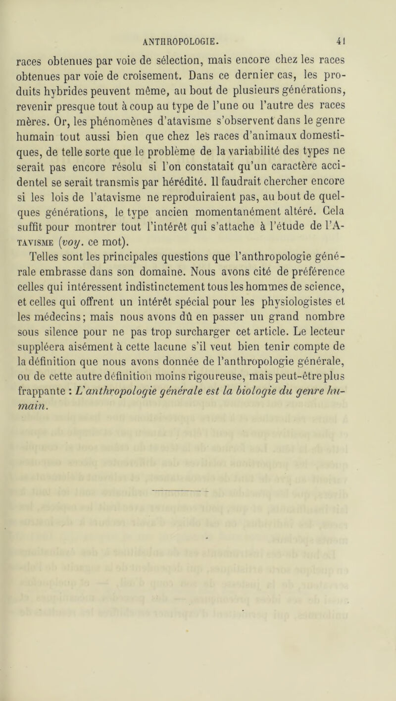 races obtenues par voie de sélection, mais encore chez les races obtenues par voie de croisement. Dans ce dernier cas, les pro- duits hybrides peuvent même, au bout de plusieurs générations, revenir presque tout à coup au type de Tune ou l’autre des races mères. Or, les phénomènes d’atavisme s’observent dans le genre humain tout aussi bien que chez les races d’animaux domesti- ques, de telle sorte que le problème de la variabilité des types ne serait pas encore résolu si l’on constatait qu’un caractère acci- dentel se serait transmis par hérédité. 11 faudrait chercher encore si les lois de l’atavisme ne reproduiraient pas, au bout de quel- ques générations, le type ancien momentanément altéré. Gela suffit pour montrer tout l’intérêt qui s’attache à l’étude de l’A- TAviSME [voij. ce mot). Telles sont les principales questions que l’anthropologie géné- rale embrasse dans son domaine. Nous avons cité de préférence celles qui intéressent indistinctement tous les hommes de science, et celles qui offrent un intérêt spécial pour les physiologistes et les médecins; mais nous avons dû en passer un grand nombre sous silence pour ne pas trop surcharger cet article. Le lecteur suppléera aisément à cette lacune s’il veut bien tenir compte de la définition que nous avons donnée de l’anthropologie générale, ou de cette autre définition moins rigoureuse, mais peut-être plus frappante : Vanthropologie générale est la biologie du genre Jm- main.