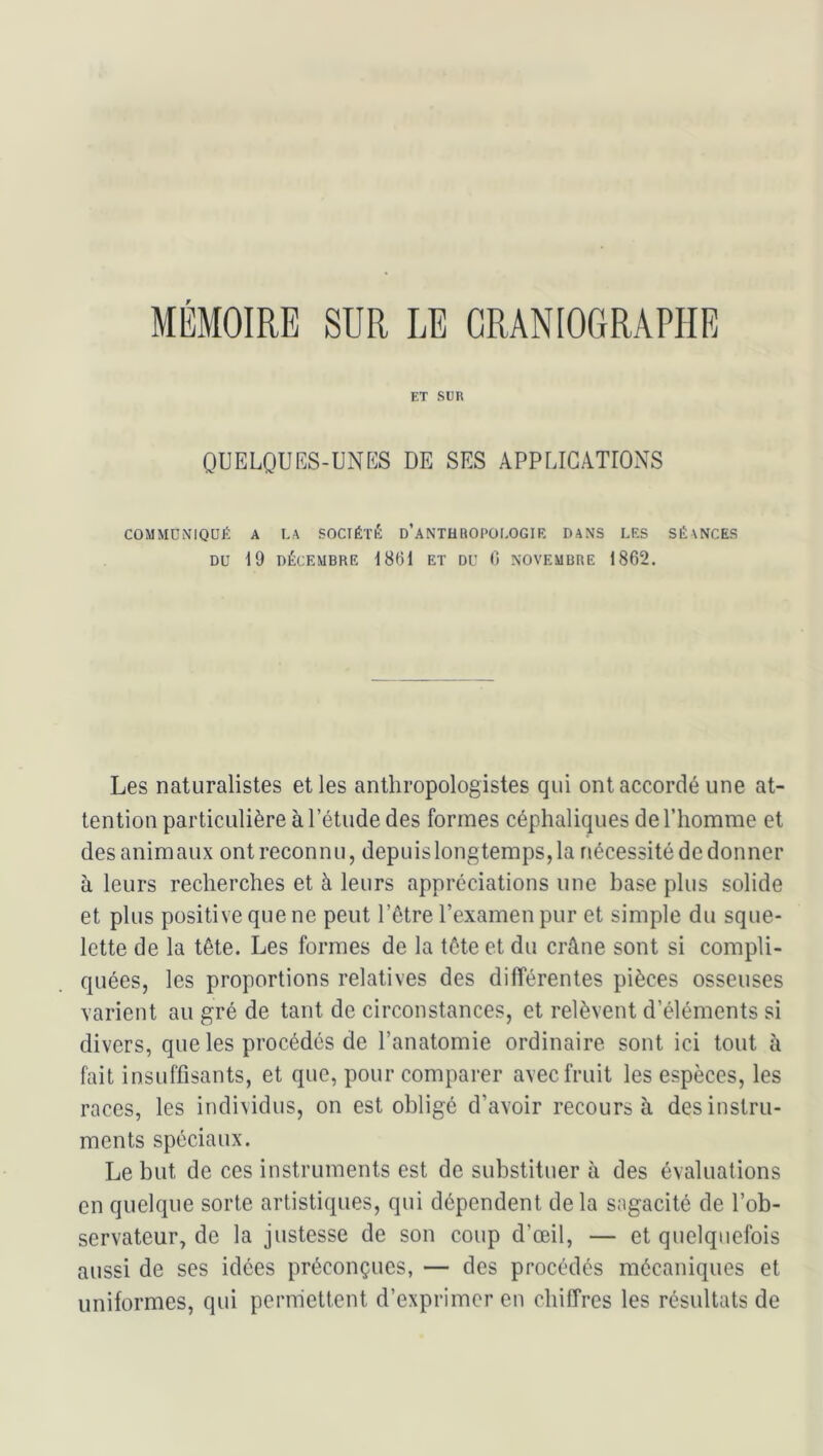 MÉMOIRE SUR LE GRANIOGRAPHE ET Sim OUELQUES-UNKS DE SES APPLICATIONS COMMUNIQUÉ A LA SOCIÉTÉ d’aNTHROPOI.OGIR DANS LES SÉANCES DU 19 DÉCEMBRE 1861 ET DU 6 NOVEMBRE 1862. Les naturalistes et les anthropologistes qui ont accordé une at- tention particulière à l’étude des formes céphaliques de l’homme et des anim aux ont reconn u, depuis longtemps, la nécessité de donner à leurs recherches et à leurs appréciations une base plus solide et plus positive que ne peut l’être l’examen pur et simple du sque- lette de la tête. Les formes de la tête et du crâne sont si compli- quées, les proportions relatives des différentes pièces osseuses varient au gré de tant de circonstances, et relèvent d’éléments si divers, que les procédés de l’anatomie ordinaire sont ici tout à fait insuffisants, et que, pour comparer avec fruit les espèces, les races, les individus, on est obligé d’avoir recours à des instru- ments spéciaux. Le but de ces instruments est de substituer à des évaluations en quelque sorte artistiques, qui dépendent delà sagacité de l’ob- servateur, de la justesse de son coup d’œil, — et quelquefois aussi de ses idées préconçues, — des procédés mécaniques et uniformes, qui permettent d’exprimer en chiffres les résultats de