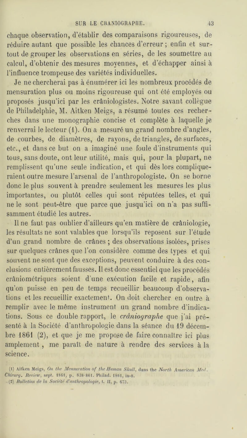 chaque observation, d’établir des comparaisons rigoureuses, de réduire autant que possible les chances d’erreur ; enfin et sur- tout de grouper les observations en séries, de les soumettre au calcul, d’obtenir des mesures moyennes, et d’échapper ainsi h l’influence trompeuse des variétés individuelles. Je ne chercherai pas à énumérer ici les nombreux procédés de mensuration plus ou moins rigoureuse qui ont été employés ou proposés jusqu’ici par les crâniologistes. Notre savant collègue de Philadelphie, M. Aitken Meigs, a résumé toutes ces recher- ches dans une monographie concise et complète à laquelle je renverrai le lecteur (1). On a mesuré un grand nombre d’angles, de courbes, de diamètj’es, de rayons, de triangles, de surfaces, etc., et dans ce but on a imaginé une foule d’instruments qui tous, sans doute, ont leur utilité, mais qui, pour la plupart, ne remplissent qu’une seule indication, et qui dès lors complique- raient outre mesure l’arsenal de l’anthropologiste. On se borne donc le plus souvent à prendre seulement les mesures les plus importantes, ou plutôt celles qui sont réputées telles, et qui ne le sont peut-être que parce que jusqu’ici on n’a pas suffi- samment étudié les autres. Il ne faut pas oublier d’ailleurs qu’en matière de crâniologie, les résultats ne sont valables que lorsqu’ils reposent sur l’élude d’un grand nombre de crânes ; des observations isolées, prises sur quelques crânes que Ton considère comme des types et qui souvent ne sont que des exceptions, peuvent conduire à des con- clusions entièrement fausses. Il est donc essentiel que les procédés crâniométriques soient d’une exécution facile et rapide, afin qu’on puisse en peu de temps recueillir beaucoup d’observa- tions et les recueillir exactement. On doit chercher en outre à remplir avec le même instrument un grand nombre d’indica- tions. Sous ce double rapport, le crâniographe que j’ai pré- senté à la Société d’anthropologie dans la séance du 19 décem- bre 1861 (2), et que je me propose de faire connaître ici plus amplement , me paraît de nature à rendre des services à la science. (1) Aitken Meigs, Ou the Mensuration of the Human Sktill, dans the North American Mml. Chirury. Reriew, sept. 1861, p. 838-861. Philad. 1361, in-8. (2) Bulletins lie la Société d'anthropologie, t. Il, p. 673.