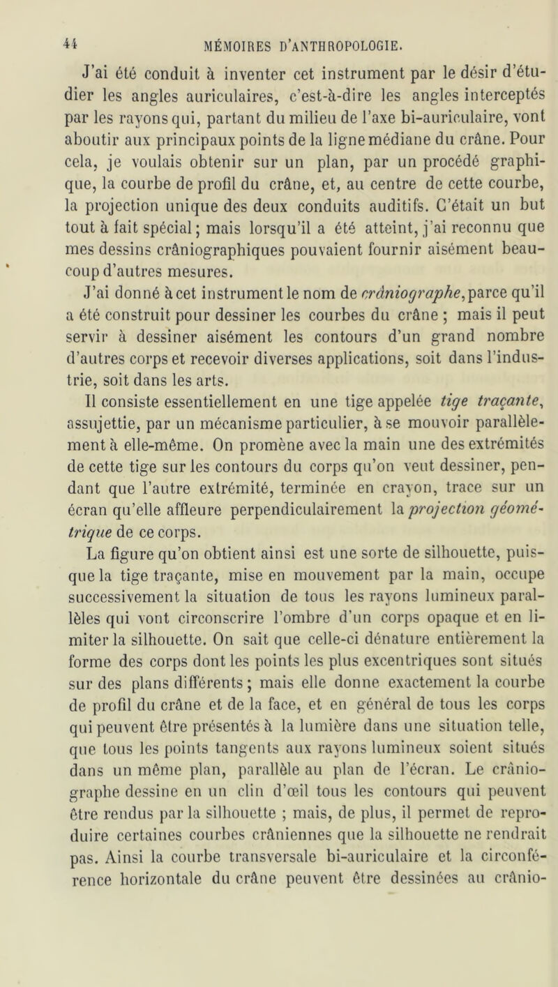 J’ai été conduit à inventer cet instrument par le désir d’étu- dier les angles auriculaires, c’est-à-dire les angles interceptés par les rayons qui, partant du milieu de l’axe bi-auriculaire, vont aboutir aux principaux points de la ligne médiane du crâne. Pour cela, je voulais obtenir sur un plan, par un procédé graphi- que, la courbe de profil du crâne, et, au centre de cette courbe, la projection unique des deux conduits auditifs. C’était un but tout à fait spécial ; mais lorsqu’il a été atteint, j’ai reconnu que mes dessins crâniographiques pouvaient fournir aisément beau- coup d’autres mesures. J’ai donné à cet instrument le nom de r,ràniographe,^diVCQ qu’il a été construit pour dessiner les courbes du crâne ; mais il peut servir à dessiner aisément les contours d’un grand nombre d’autres corps et recevoir diverses applications, soit dans l’indus- trie, soit dans les arts. Il consiste essentiellement en une tige appelée tige traçante^ assujettie, par un mécanisme particulier, à se mouvoir parallèle- ment à elle-même. On promène avec la main une des extrémités de cette tige sur les contours du corps qu’on veut dessiner, pen- dant que l’autre extrémité, terminée en crayon, trace sur un écran qu’elle affleure perpendiculairement projection géomé- trique de ce corps. La figure qu’on obtient ainsi est une sorte de silhouette, puis- que la tige traçante, mise en mouvement par la main, occupe successivement la situation de tous les rayons lumineux paral- lèles qui vont circonscrire l’ombre d’un corps opaque et en li- miter la silhouette. On sait que celle-ci dénature entièrement la forme des corps dont les points les plus excentriques sont situés sur des plans différents ; mais elle donne exactement la courbe de profil du crâne et de la face, et en général de tous les corps qui peuvent être présentés à la lumière dans une situation telle, que tous les points tangents aux rayons lumineux soient situés dans un même plan, parallèle au plan de l’écran. Le crànio- graphe dessine en un clin d’œil tous les contours qui peuvent être rendus par la silhouette ; mais, de plus, il permet de repro- duire certaines courbes crâniennes que la silhouette ne rendrait pas. Ainsi la courbe transversale bi-auriculaire et la circonfé- rence horizontale du crâne peuvent être dessinées au crânio-