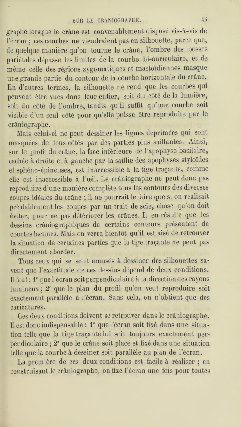 graphe lorsque le crâne est convenablement disposé vis-à-vis de l’écran ; ces courbes ne viendraient pas en silhouette, parce que, de quelque manière qu’on tourne le crâne, l’ombre des bosses pariétales dépasse les limites de la courbe bi-auriculaire, et de même celle des régions zygomatiques et mastoïdiennes masque une grande partie du contour de la courbe horizontale du crâne. En d’autres termes, la silhouette ne rend que les courbes qui peuvent être vues dans leur entier, soit du côté de la lumière, soit du côté de l’ombre, tandis qu’il suffit qu’une courbe soit visible d’un seul côté pour qu’elle puisse être reproduite par le crâniographe. Mais celui-ci ne peut dessiner les lignes déprimées qui sont masquées de tous côtés par des parties plus saillantes. Ainsi, sur le profil du crâne, la face inférieure de l’apophyse basilaire, cachée à droite et à gauche par la saillie des apophyses styloïdes et sphéno-épineuses, est inaccessible à la tige traçante, comme elle est inaccessible à l’œil. Le crâniographe ne peut donc pas reproduire d’une manière complète tous les contours des diverses coupes idéales du crâne ; il ne pourrait le faire que si on réalisait préalablement les coupes par un trait de scie, chose qu’on doit éviter, pour ne pas détériorer les crânes. Il en résulte que les dessins crâniographiques de certains contours présentent de courtes lacunes. Mais on verra bientôt qu’il est aisé de retrouver la situation de certaines parties que la tige traçante ne peut pas directement aborder. Tous ceu.x qui se sont amusés à dessiner des silhouettes sa- vent que l’exactitude de ces dessins dépend de deux conditions. Il faut: I que l’écran soit perpendiculaire à la direction des rayons lumineux ; 2“ que le plan du profil qu’on veut reproduire soit exactement parallèle à l’écran. Sans cela, on n’obtient que des caricatures. Ces deux conditions doivent se retrouver dans le crâniographe. Il est donc indispensable : 1“ que l’écran soit fixé dans une situa- tion telle que la tige traçante lui soit toujours exactement per- pendiculaire ; 2° que le crâne soit placé et fixé dans une situation telle que la courbe à dessiner soit parallèle au plan de l’écran. La première de ces deux conditions est facile à réaliser ; en construisant le crâniographe, on fixe l’écran une fois pour toutes