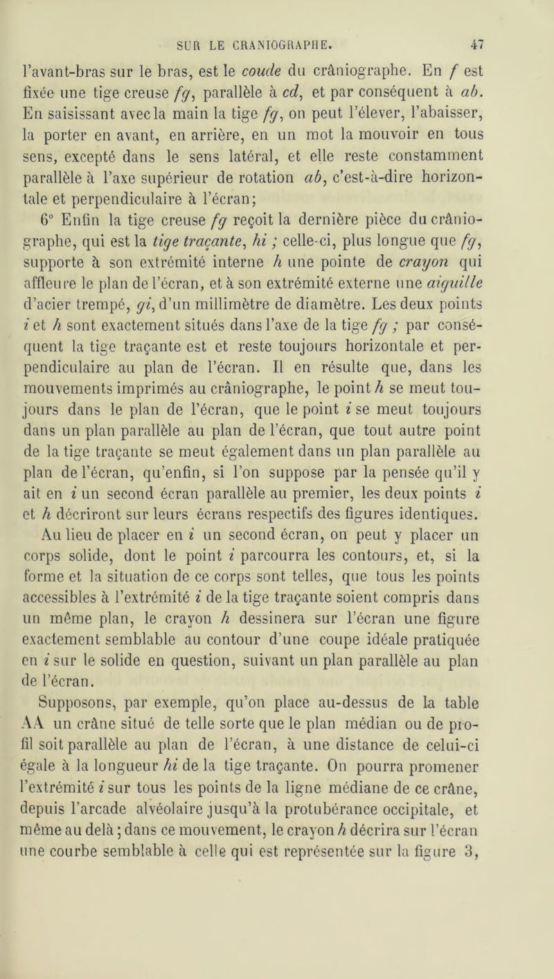 l’avant-bras sur le bras, est le coude du crâniographe. En f est tixée une tige creuse /ÿ, parallèle à cd^ et par conséquent à ab. En saisissant avec la main la tige fg^ on peut l’élever, l’abaisser, la porter en avant, en arrière, en un mot la mouvoir en tous sens, excepté dans le sens latéral, et elle reste constamment parallèle à l’axe supérieur de rotation ab, c’est-à-dire horizon- tale et perpendiculaire à l’écran; 6“ Enfin la tige creuse fg reçoit la dernière pièce du crânio- graphe, qui est la tige traçante, hi ; celle-ci, plus longue que fg, supporte à son extrémité interne h une pointe de crayon qui affleure le plan de l’écran, et à son extrémité externe une aiguille d’acier trempé, gi^ d’un millimètre de diamètre. Les deux points i et h sont exactement situés dans l’axe de la tige fg ; par consé- quent la tige traçante est et reste toujours horizontale et per- pendiculaire au plan de l’écran. Il en résulte que, dans les mouvements imprimés au crâniographe, le point/i se meut tou- jours dans le plan de l’écran, que le point ^ se meut toujours dans un plan parallèle au plan de l’écran, que tout autre point de la tige traçante se meut également dans un plan parallèle au plan de l’écran, qu’enfin, si l’on suppose par la pensée qu’il y ait en i un second écran parallèle au premier, les deux points i et h décriront sur leurs écrans respectifs des figures identiques. Au lieu de placer en i un second écran, on peut y placer un corps solide, dont le point i parcourra les contours, et, si la forme et la situation de ce corps sont telles, que tous les points accessibles à l’extrémité i de la tige traçante soient compris dans un même plan, le crayon h dessinera sur l’écran une figure exactement semblable au contour d’une coupe idéale pratiquée en i sur le solide en question, suivant un plan parallèle au plan de l’écran. Supposons, par exemple, qu’on place au-dessus de la table AA un crâne situé de telle sorte que le plan médian ou de pro- fil soit parallèle au plan de l’écran, à une distance de celui-ci égale à la longueur hi de la tige traçante. On pourra promener l’extrémité i sur tous les points de la ligne médiane de ce crâne, depuis l’arcade alvéolaire jusqu’à la protubérance occipitale, et même au delà ; dans ce mouvement, le crayon h décrira sur l’écran une courbe semblable à celle qui est représentée sur la figure 3,