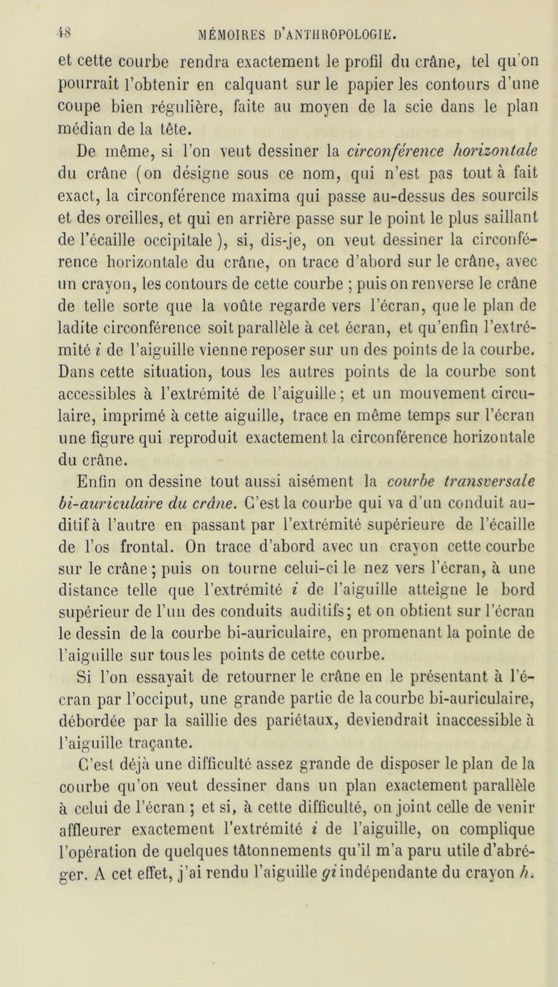 et cette courbe rendra exactement le profil du crâne, tel qu’on pourrait l’obtenir en calquant sur le papier les contours d’une coupe bien régulière, faite au moyen de la scie dans le plan médian de la tête. De même, si l’on veut dessiner la circonférence horizontale du crâne (on désigne sous ce nom, qui n’est pas tout à fait exact, la circonférence maxima qui passe au-dessus des sourcils et des oreilles, et qui en arrière passe sur le point le plus saillant de l’écaille occipitale ), si, dis-je, on veut dessiner la circonfé- rence horizontale du crâne, on trace d’abord sur le crâne, avec un crayon, les contours de cette courbe ; puis on renverse le crâne de telle sorte que la voûte regarde vers l’écran, que le plan de ladite circonférence soit parallèle à cet écran, et qu’enfin l’extré- mité i de l’aiguille vienne reposer sur un des points de la courbe. Dans cette situation, tous les autres points de la courbe sont accessibles à l’extrémité de l’aiguille; et un mouvement circu- laire, imprimé à cette aiguille, trace en même temps sur l’écran une figure qui reproduit exactement la circonférence horizontale du crâne. Enfin on dessine tout aussi aisément la courbe transversale bi-auriculaire du crâne. C’est la courbe qui va d’un conduit au- ditif à l’autre en passant par l’extrémité supérieure de l’écaille de l’os frontal. On trace d’abord avec un crayon cette courbe sur le crâne; puis on tourne celui-ci le nez vers l’écran, à une distance telle que l’extrémité i de l’aiguille atteigne le bord supérieur de l’im des conduits auditifs; et on obtient sur l’écran le dessin delà courbe bi-auriculaire, en promenant la pointe de l’aiguille sur tous les points de cette courbe. Si l’on essayait de retourner le crâne en le présentant à l’é- cran par l’occiput, une grande partie de la courbe bi-auriculaire, débordée par la saillie des pariétaux, deviendrait inaccessible à l’aiguille traçante. C’est déjà une difficulté assez grande de disposer le plan de la courbe qu’on veut dessiner dans un plan exactement parallèle à celui de l’écran ; et si, à cette difficulté, on joint celle de venir affleurer exactement l’extrémité i de l’aiguille, on complique l’opération de quelques tâtonnements qu’il m’a paru utile d’abré- ger. A cet effet, j’ai rendu l’aiguille ^nndépendante du crayon /?.