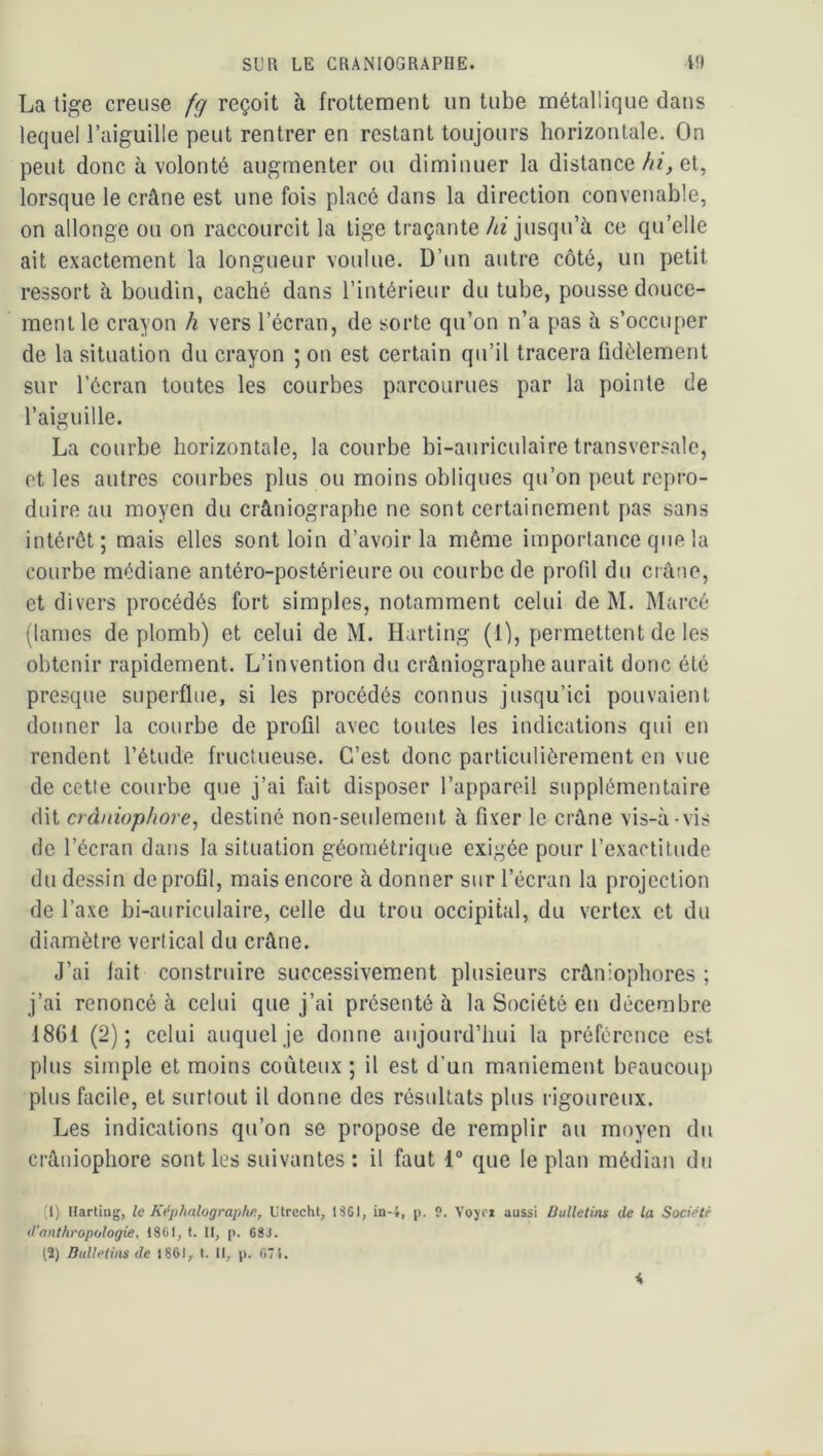 La tige creuse fq reçoit à frottement un tube métallique datjs lequel l’aiguille peut rentrer en restant toujours horizontale. On peut donc à volonté augmenter ou diminuer la distance///^ et, lorsque le crâne est une fois placé dans la direction convenable, on allonge ou on raccourcit la tige traçante//z jusqu’à ce qu’elle ait exactement la longueur voulue. D’un autre côté, un petit ressort à boudin, caché dans l’intérieur du tube, pousse douce- ment le crayon h vers l’écran, de sorte qu’on n’a pas à s’occuper de la situation du crayon ; on est certain qu’il tracera fidèlement sur l’écran toutes les courbes parcourues par la pointe de l’aiguille. La courbe horizontale, la courbe bi-auriculaire transversale, et les autres courbes plus ou moins obliques qu’on peut repro- duire au moyen du crâniographe ne sont certainement pas sans intérêt; mais elles sont loin d’avoir la même importance que la courbe médiane antéro-postérieure ou courbe de profil du crâne, et divers procédés fort simples, notamment celui de M. Marcé (lames de plomb) et celui de M. Harting (1), permettent de les obtenir rapidement. L’invention du crâniographe aurait donc été presque superflue, si les procédés connus jusqu’ici pouvaient donner la courbe de profil avec toutes les indications qui en rendent l’étude fructueuse. C’est donc particulièrement en vue de cette courbe que j’ai fait disposer l’appareil supplémentaire dit crâniophore^ destiné non-seulement à fixer le crâne vis-à-vis de l’écran dans la situation géométrique exigée pour l’exactitude du dessin de profil, mais encore à donner sur l’écran la projection de l’axe bi-auriculaire, celle du trou occipital, du vertex et du diamètre vertical du crâne. J’ai lait construire successivement plusieurs crâniophores ; j’ai renoncé à celui que j’ai présenté à la Société en décembre 1861 (2); celui auquel je donne aujourd’hui la préférence est plus simple et moins coûteux ; il est d’un maniement beaucoup plus facile, et surtout il donne des résultats plus rigoureux. Les indications qu’on se propose de remplir au moyen du crâuiophore sont les suivantes : il faut 1° que le plan médian du (1) Harling, le Képhalographe, Utrecht, 1361, in-4, p. 9. Vojfi aussi Bulletins de la Société (l’attthropologie, 1861, t. Il, p. 683. (2) Bulletins de 1861, t. Il, p. 671.