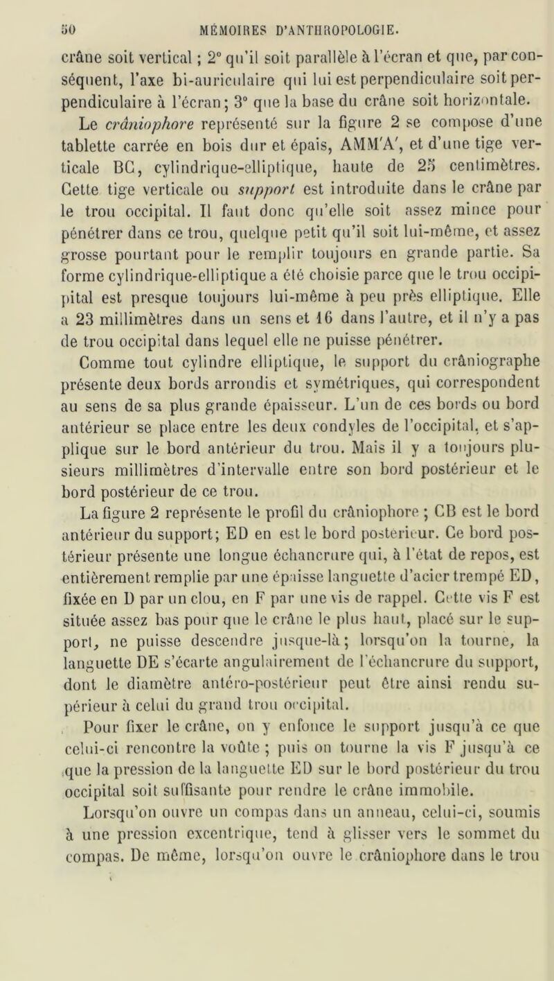 crâne soit vertical ; 2° qu’il soit parallèle à l’écran et que, par con- séquent, Taxe bi-auriciilaire qui lui est perpendiculaire soit per- pendiculaire à l’écran; 3“ que la base du crâne soit horizontale. Le crâniophore représenté sur la figure 2 se compose d’iine tablette carrée en bois dur et épais, AM.M'A', et d’une tige ver- ticale BG, cylindrique-elliplique, hante de 25 centimètres. Cette tige verticale ou support est introduite dans le crâne par le trou occipital. Il faut donc qu’elle soit assez mince pour pénétrer dans ce trou, quelque petit qu’il soit lui-même, et assez grosse pourtant pour le remi)lir toujours en grande partie. Sa forme cylindrique-elliplique a été choisie parce que le trou occipi- pital est presque toujours lui-même à peu près elliptique. Elle a 23 millimètres dans un sens et IG dans l’autre, et il n’y a pas de trou occipital dans lequel elle ne puisse pénétrer. Comme tout cylindre elliptique, le support du crâniographe présente deux bords arrondis et symétriques, qui correspondent au sens de sa plus grande épaisseur. L’un de ces bords ou bord antérieur se place entre les deux condyles de l’occipital, et s’ap- plique sur le bord antérieur du ti-ou. Mais il y a toujours plu- sieurs millimètres d’intervalle entre son bord postérieur et le bord postérieur de ce trou. La figure 2 représente le profil du crâniophore ; CB est le bord antérieur du support; ED en est le bord postérit ur. Ce bord pos- térieur présente une longue échancrure qui, à l’état de repos, est entièrement remplie par une épaisse languette d’acier trempé ED, fixée en D par un clou, en F par une \is de rappel. Cette vis F est située assez bas pour que le crâne le jdus haut, placé sur le sup- port, ne puisse descendre jusque-là; lorsqu’on la tourne, la languette DE s’écarte angulairement de l’échancrure du support, dont le diamètre antéro-postérieur peut être ainsi rendu su- périeur à celui du grand trou occipital. Pour fixer le crâne, on y enfonce le support jusqu’à ce que celui-ci rencontre la voûte ; puis on tourne la vis F jusqu’à ce que la pression de la languette ED sur le bord postérieur du trou occipital soit suffisante pour rendre le crâne immobile. Lorsqu’on ouvre un compas dans un anneau, celui-ci, soumis à une pression excentrique, tond à glisser vers le sommet du compas. De même, lorsqu’on ouvre le crâniophore dans le trou