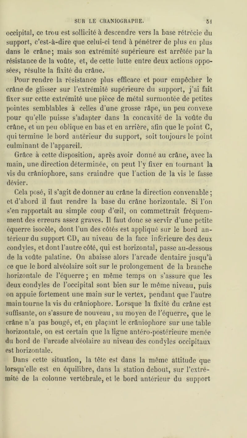 occipital, ce trou est sollicité à descendre vers la base rétrécie du support, c’est-à-dire que celui-ci tend à pénétrer de plus en plus dans le crâne; mais son extrémité supérieure est arrêtée parla résistance de la voûte, et, de cette lutte entre deux actions oppo- sées, résulte la fixité du crâne. Pour rendre la résistance plus efficace et pour empêcher le crâne de glisser sur l’extrémité supérieure du support, j’ai fait fixer sur cette extrémité une pièce de métal surmontée de petites pointes semblables à celles d’une grosse râpe, un peu convexe pour qu’elle puisse s’adapter dans la concavité de la voûte du crâne, et un peu oblique en bas et en arrière, afin que le point G, qui termine le bord antérieur du support, soit toujours le point culminant de l’appareil. Grâce à cette disposition, après avoir donné au crâne, avec la main, une direction déterminée, on peut l’y fixer en tournant la vis du crâniophore, sans craindre que l’action de la vis le fasse dévier. Cela posé, il s’agit de donner au crâne la direction convenable ; et d’abord il faut rendre la base du crâne horizontale. Si l’on s’en rapportait au simple coup d’œil, on commettrait fréquem- ment des erreurs assez graves. Il faut donc se servir d’une petite équerre isocèle, dont l’un des côtés est appliqué sur le bord an- térieur du support CD, au niveau de la face inférieure des deux condyles, et dont l’autre côté, qui est horizontal, passe au-dessous de la voûte palatine. On abaisse alors l’arcade dentaire jusqu’à ce que le bord alvéolaire soit sur le prolongement de la branche liorizontale de l’équerre ; en même temps on s’assure que les deux condyles de l’occipital sont bien sur le même niveau, puis on appuie fortement une main sur le vertex, pendant que l’autre main tourne la vis du crâniophore. Lorsque la fixité du crâne est suffisante, on s’assure de nouveau, au moyen de Téquerre, que le crâne n’a pas bougé, et, en plaçant le crâniophore sur une table horizontale, on est certain que la ligne antéro-postérieure menée du bord de l’arcade alvéolaire au niveau des condyles occipitaux est horizontale. Dans cette situation, la tête est dans la môme attitude que lorsqu’elle est en équilibre, dans la station debout, sur l’extré- mité de la colonne vertébrale, et le bord antérieur du support