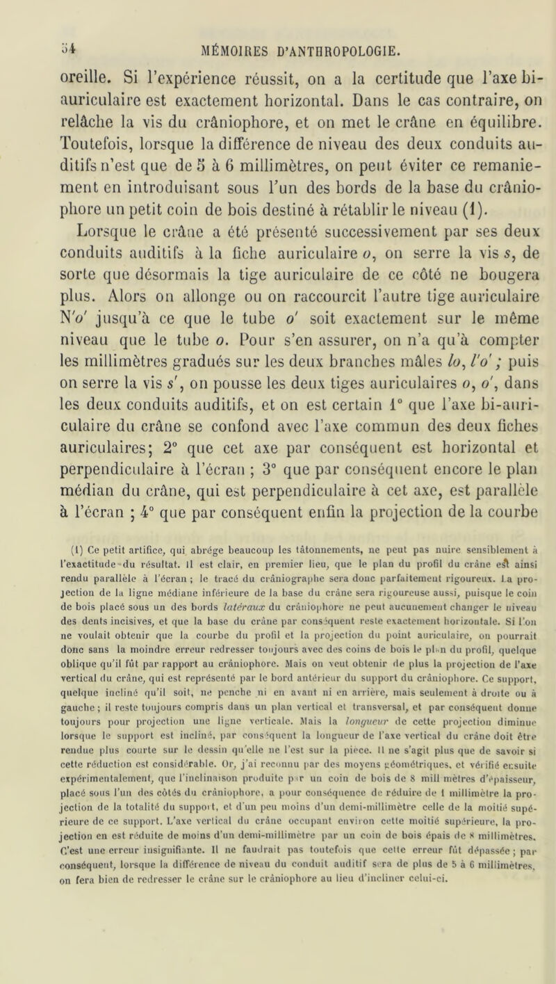 oreille. Si l’expérience réussit, on a la certitude que l’axe bi- auricLilaire est exactement horizontal. Dans le cas contraire, on relâche la vis du crâniophore, et on met le crâne en équilibre. Toutefois, lorsque la différence de niveau des deux conduits au- ditifs n’est que de S à 6 millimètres, on peut éviter ce remanie- ment en introduisant sous l’un des bords de la base du crânio- pliore un petit coin de bois destiné à rétablir le niveau (i). Lorsque le crâne a été présenté successivement par ses deux conduits auditifs à la fiche auriculaire u, on serre la vis 5, de sorte que désormais la tige auriculaire de ce côté ne bougera plus. Alors on allonge ou on raccourcit l’autre tige auriculaire N'(>' jusqu’à ce que le tube o' soit exactement sur le même niveau que le tube o. Pour s’en assurer, on n’a qu’à compter les millimètres gradués sur les deux branches mâles /o, l'o ; puis on serre la vis 5', on pousse les deux tiges auriculaires 0, o\ dans les deux conduits auditifs, et on est certain 1“ que l’axe bi-auri- culaire du crâne se confond avec l’axe commun des deux fiches auriculaires; 2® que cet axe par conséquent est horizontal et perpendiculaire à l’écran ; 3° que par conséquent encore le plan médian du crâne, qui est perpendiculaire à cet axe, est parallèle à l’écran ; 4® que par conséquent enfin la projection de la courbe (1) Ce petit artifice, qui abrège beaucoup les tâtonnements, ne peut pas nuire sensiblement à l’enactitude-du résultat. Il est clair, en premier lieu, que le plan du profil du crâne e^ ainsi rendu parallèle à l’écran ; le tiacé du crâniographe sera donc parfaitement rigoureux, fa pro- jection de la ligne médiane inférieure de la base du crâne sera rigoureuse aussi, puisque le coin de bois placé sous un des bords latéraux du crâniophore ne peut aucunement changer le niveau des dents incisives, et que la base du crâne par conséquent reste exactement horizontale. Si l’on ne voulait obtenir que la courbe du profil et la projection du point auriculaire, on pourrait donc sans la moindre erreur redresser toujours avec des coins de bois le pUn du profil, quelque oblique qu’il fût par rapport au crâniophore. Mais on veut obtenir de plus la projection de l’axe vertical du crâne, qui est représenté par le bord antérieur du support du crâniophore. Ce support, quelque incliné qu’il soit, ne penche ni en avant ni en arrière, mais seulement à droite ou à gauche ; il reste toujours compris dans un plan vertical et transversal, et par conséquent donne toujours pour projection une ligne verticale. Mais la longueur de cette projection diminue lorsque le support est incliné, par conséquent la longueur de l'axe vertical du crâne doit être rendue plus courte sur le dessin qu’elle ne l’est sur la piece. Il ne s’agit plus que de savoir si cette réduction est considérable. Or, j’ai reconnu par des moyens géométriques, et véi ilié ensuite expérimentalement, que l’inclinaison produite pir un coin de bois de 8 mill mètres d’épaisseur, placé sous l’un des côtés du crâniophore, a (lour conséquence de réduire de 1 millimètre la pro- jection de la totalité dn suppoit, et d'un peu moins d’un demi-millimètre celle de la moitié supé- rieure de ce support. L’axe vertical du crâne occupant environ celte moitié supérieure, la pro- jection en est réduite de moins d’un demi-millimètre par un coin de bois épais de s millimètres, r.’est une erreur insignifiante. Il ne faudrait pas toutefois que celle erreur fût dépassée ; par conséquent, lorsque la différence de niveau du conduit auditif sera de plus de 5 à 6 millimètres, on fera bien de redresser le crâne sur le crâniophore au lieu d’incliner celui-ci.