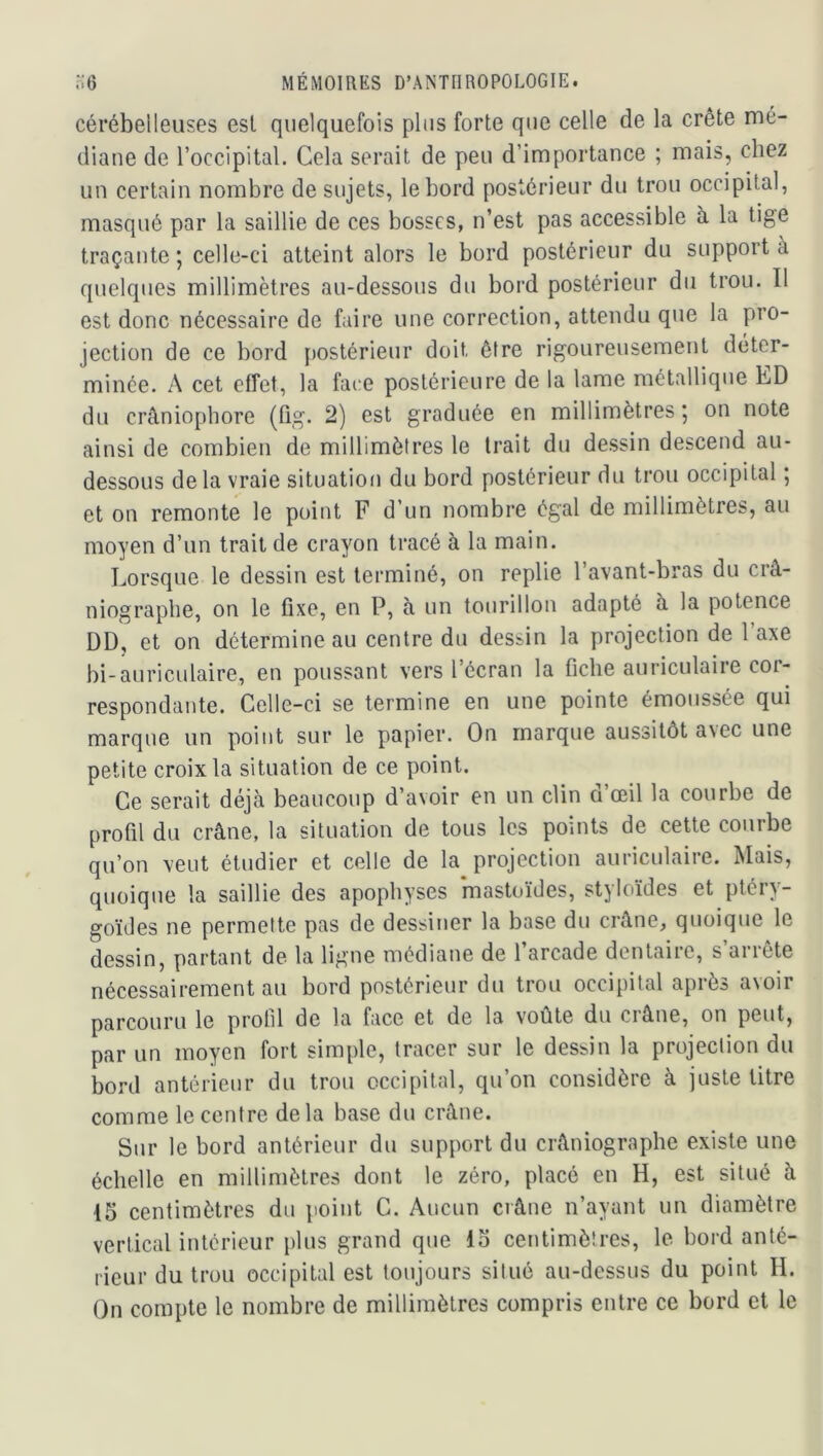 cérébelleuses est quelquefois plus forte que celle de la crête mé- diane de l’occipital. Cela serait de peu d’importance ; mais, chez un certain nombre de sujets, le bord postérieur du trou occipital, masqué par la saillie de ces bosses, n’est pas accessible à la tige traçante ; celle-ci atteint alors le bord postérieur du support à quelques millimètres au-dessous du bord postérieur du trou. Il est donc nécessaire de faire une correction, attendu que la pro- jection de ce bord [)OStérieur doit être rigoureusement déter- minée. A cet effet, la faire postérieure de la lame métallique ED du crâniopbore (tig. 2) est graduée en millimètres ; on note ainsi de combien de millimètres le trait du dessin descend au- dessous delà vraie situation du bord postérieur du trou occipital ; et on remonte le point F d’un nombre égal de millimètres, au moyen d’un trait de crayon tracé à la main. Lorsque le dessin est terminé, on replie l’avant-bras du crâ- niographe, on le fixe, en P, a un tourillon adapté à la potence DD, et on détermine au centre du dessin la projection de l axe bi-auriculaire, en poussant vers l’écran la fiche auriculaire cor- respondante. Celle-ci se termine en une pointe émoussée qui marque un point sur le papier. On marque aussitôt avec une petite croix la situation de ce point. Ce serait déjà beaucoup d’avoir en un clin d’œil la courbe de profil du crâne, la situation de tous les points de cette courbe qu’on veut étudier et celle de la projection auriculaire. Mais, quoique la saillie des apophyses mastoïdes, styloïdes et ptéry- goïdes ne permefte pas de dessiner la base du crâne, quoique le dessin, partant de la ligne médiane de l’arcade dentaire, s’arrête nécessairement au bord postérieur du trou occipital après avoir parcouru le protil de la face et de la voûte du ci âne, on peut, par un moyen fort simple, tracer sur le dessin la projection du bord antérieur du trou occipital, qu’on considère à juste titre comme le centre delà base du crâne. Sur le bord antérieur du support du crâniograpbe existe une échelle en millimètres dont le zéro, placé en H, est situé à 15 centimètres du point G. Aucun crâne n’ayant un diamètre vertical intérieur plus grand que 15 centimètres, le bord anté- rieur du trou occipital est toujours situé au-dessus du point H. On compte le nombre de millimètres compris entre ce bord et le