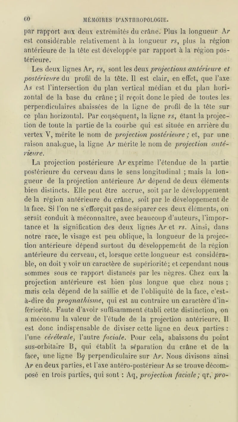 par rapport aux deux extrémités du crâne. Plus la longueur Ar est considérable relativement à la longueur rs^ plus la région antérieure de la tête est développée par rapport à la région pos- térieure. Les deux lignes Ar, r5, sont les deux projections antérieure et postériew'e du profil de la tête. Il est clair, en efiét, que Taxe As est l’intersection du plan vertical médian et du plan hori- zontal de la base du crâne ; il reçoit donc le pied de toutes les perpendiculaires abaissées de la ligne de profil de la tête sur ce plan horizontal. Par conséquent, la ligne rs, étant la projec- tion de toute la partie de la courbe qui est située en arrière du vertex V, mérite le nom de projection postérieure ; et, par une raison analogue, la ligne Ar mérite le nom de projection anté- rieure. La projection postérieure Ar exprime l’étendue de la partie postérieure du cerveau dans le sens longitudinal ; mais la lon- gueur de la projection antérieure Ar dépend de deux éléments bien distincts. Elle peut être accrue, soit par le déveloj)pement de la région antérieure du crâne, soit par le développement de la face. Si l’on ne s’efforçait pas de séparer ces deux éléments, on serait conduit à méconnaître, avec beaucoup d’auteurs, l’impor- tance et la signification des deux lignes Ar et rs. Ainsi, dans notre race, le visage est peu oblique, la longueur de la projec- tion antérieure dépend surtout du développement de la région antérieure du cerveau, et, lorsque cette longueur est considéra- ble, on doit y voir un caractère de supériorité; et cependant nous sommes sous ce rapport distancés par les nègres. Chez eux la projection antérieure est bien plus longue que chez nous ; mais cela dépend de la saillie et de l’obliquité de la face, c’est- à-dire du prognathisme., qui est au contraire un caractère d’in- fériorité. Faute d’avoir suffisamment établi cette distinction, on a méconnu la valeur de l’étude de la projection antérieure. Il est donc indispensable de diviser cette ligne en deux parties : l’une cérébrale^ l’autre faciale. Pour cela, abaissons du point sus-orbitaire 13, qui établit la séparation du crâne et de la face, une ligne 13*7 perpendiculaire sur Ar. Nous divisons ainsi Ar en deux parties, et l’axe antéro-postérieur As se trouve décom- posé en trois parties, qui sont : A({., projection faciale; qr, pro-