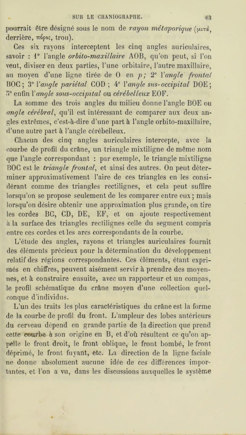 pourrait être désigné sous le nom de rayon métaporique (fj^Exd, derrière, -iropo;, trou). Ces six rayons interceptent les cinq angles auriculaires, savoir : 1 l’angle orbito-maxillaire AOB, qu’on peut, si l’on veut, diviser en deux parties, l’une orbitaire, l’autre maxillaire, au moyen d’une ligne tirée de O en p; 2” Vangle frontal BOG ; 3“ Xangle pariétal COD ; 4° Xangle sus-occipital DOE ; 3 enfin Xangle sous-occipital ou cérébelleux EOF. La somme des trois angles du milieu donne l’angle BOE ou angle cérébraf qu’il est intéressant de comparer aux deux an- gles extrêmes, c’est-à-dire d’une part à l’angle orbito-maxillaire, d’une autre part à l’angle cérébelleux. Chacun des cinq angles auriculaires intercepte, avec la courbe de profil du crâne, un triangle mixtiligne de même nom que l’angle correspondant : par exemple, le triangle mixtiligne BOG est le triangle frontaf et ainsi des autres. On peut déter- miner approximativement l’aire de ces triangles en les consi- dérant comme des triangles rectilignes, et cela peut suffire lorsqu’on se propose seulement de les comparer entre eux ; mais lorsqu’on désire obtenir une approximation plus grande, on tire les cordes BG, CD, DE, EF, et on ajoute respectivement à la surface des triangles rectilignes celle du segment compris entre ces cordes et les arcs correspondants de la courbe. L’étude des angles, rayons et triangles auriculaires fournit des éléments précieux pour la détermination du développement relatif des régions correspondantes. Ces éléments, étant expri- més en chiffres, peuvent aisément servir à prendre des moyen- nes, et à construire ensuite, avec un rapporteur et un compas, le profil schématique du crâne moyen d’une collection quel- conque d’individus. L’un des traits les plus caractéristiques du crâne est la forme de la courbe de profil du front. L’ampleur des lobes antérieurs du cerveau dépend en grande partie de la direction que prend cette courbe à son origine en B, et d’où résultent ce qu’on ap- pelle le front droit, le front oblique, le front bombé, le front déprimé, le front fuyant, etc. La direction de la ligne faciale ne donne absolumient aucune idée de ces différences impor- tantes, et l’on a vu, dans les discussions auxquelles le système