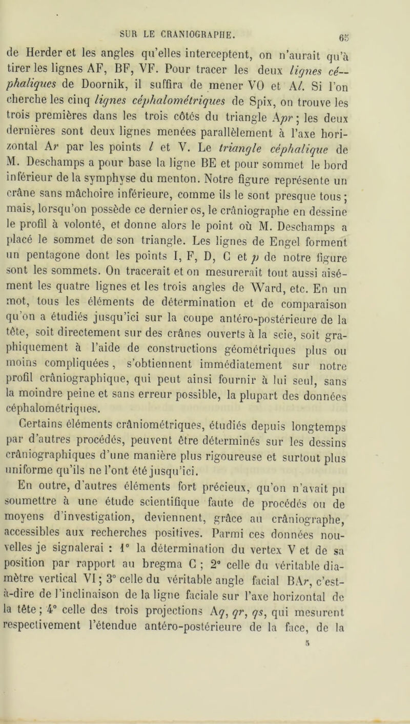 de Herder et les angles quelles interceptent, on n’aurait qu’à tirer les lignes AF, BF, VF. Pour tracer les deux ligyies cé- phaliques de Doornik, il suffira de mener VO et kl. Si l’on cherche les cinq lignes céphalométriques de Spix, on trouve les trois premières dans les trois côtés du triangle A;?r; les deux dernières sont deux lignes menées parallèlement à l’axe hori- zontal kr par les points l et V. Le triangle céphalique de M. Deschamps a pour base la ligne BE et pour sommet le bord inférieur de la symphyse du menton. Notre figure représente un crâne sans mâchoire inférieure, comme ils le sont presque tous; mais, lorsqu’on possède ce dernières, le crâniographe on dessine le profil à volonté, et donne alors le point où M. Deschamps a placé le sommet de son triangle. Les lignes de Engel forment un pentagone dont les points I, F, D, G et p de notre figure sont les sommets. On tracerait et on mesurerait tout aussi aisé- ment les quatre lignes et les trois angles de Ward, etc. En un mot, tous les éléments de détermination et de comparaison qu’on a étudiés jusqu’ici sur la coupe antéro-postérieure de la tête, soit directement sur des crânes ouverts à la scie, soit gra- phiquement à l’aide de constructions géométriques plus ou moins compliquées, s’obtiennent immédiatement sur notre profil crâniographique, qui peut ainsi fournir à lui seul, sans la moindre peine et sans erreur possible, la plupart des données céphalométriques. Certains éléments crâniométriques, étudiés depuis longtemps par d’autres procédés, peuvent être déterminés sur les dessins crâniographiques d’une manière plus rigoureuse et surtout plus uniforme qu’ils ne l’ont été jusqu’ici. En outre, d’autres éléments fort précieux, qu’on n’avait pu soumettre à une étude scientifique faute de procédés ou de moyens d’investigation, deviennent, grâce au crâniographe, accessibles aux recherches positives. Parmi ces données nou- velles je signalerai : i° la détermination du vertex V et de sa position par rapport au bregma G ; 2“ celle du véritable dia- mètre vertical VI; 3“ celle du véritable angle facial BAr, c’est- à-dire de l’inclinaison de la ligne faciale sur l’axe horizontal de la tête ; 4“ celle des trois projections kq, qr^ qs, qui mesurent respectivement l’étendue antéro-postérieure de la face, de la 5