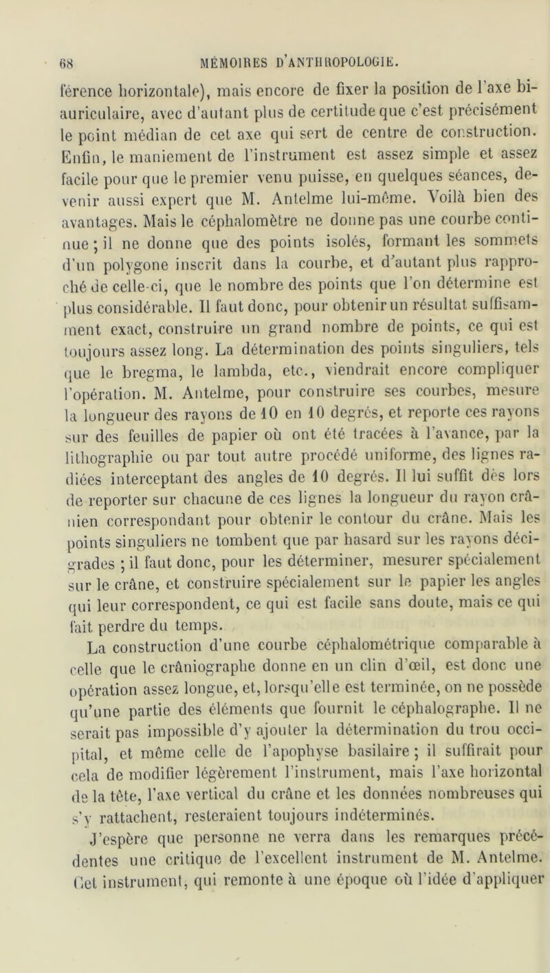 lerence horizontale), mais encore de fixer la position de l’axe bi- auriculaire, avec d’autant plus de certitude que c’est précisément le peint médian de cet axe qui sert de centre de construction. Enfin, le maniement de l’instrument est assez simple et assez facile pour que le premier venu puisse, en quelques séances, de- venir aussi expert que M. Antelme lui-même. Voilà bien des avantages. Mais le céplialomètre ne donne pas une courbe conti- nue •, il ne donne que des points isolés, formant les sommets d’un polygone inscrit dans la courbe, et d’autant plus rappro- ché de celle-ci, que le nombre des points que l’on détermine est plus considérable. Il faut donc, pour obtenir un résultat suffisam- ment exact, construire un grand nombre de points, ce qui est toujours assez long. La détermination des points singuliers, tels (jLie le bregrna, le lambda, etc., viendrait encore compliquer l’opération. M. Antelme, pour construire ses courbes, mesure la longueur des rayons de 10 en 10 degrés, et reporte ces rayons sur des feuilles de papier où ont été tracées à l’avance, par la lithographie ou par tout autre procédé uniforme, des lignes ra- diées interceptant des angles de 10 degrés. Il lui suffit dès lors de reporter sur chacune de ces lignes la longueur du rayon crâ- nien correspondant pour obtenir le contour du crâne. Mais les points singuliers ne tombent que par hasard sur les rayons déci- grades ; il faut donc, pour les déterminer, mesurer spécialement sur le crâne, et construire spécialement sur le papier les angles qui leur correspondent, ce qui est facile sans doute, mais ce qui fait perdre du temps. La construction d’une courbe céphalométrique comparable à celle que le crâniographe donne en un clin d’œil, est donc une opération assez longue, et, lorsqu’elle est terminée, on ne possède qu’une partie des éléments que fournit le céphalographe. 11 ne serait pas impossible d’y ajouter la détermination du trou occi- pital, et môme celle de l’apophyse basilaire ; il suffirait pour cela de modifier légèrement l’instrument, mais l’axe horizontal de la tête, l’axe vertical du crâne et les données nombreuses qui s’v rattachent, resteraient toujours indéterminés. J’espère que personne ne verra dans les remarques précé- dentes une critique de l’excellent instrument de M. Antelme. Eet instrumenl, qui remonte à une époque où l’idée d’appliquer