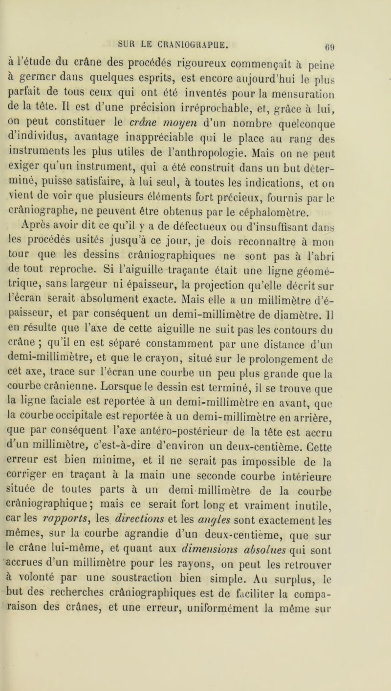 SUR LE CUAiNlOGRAPIlE. fit» à l’étude du crâne des procédés rigoureux commençait h peine à germer dans quelques esprits, est encore aujourd’hui le plus parfait de tous ceux qui ont été inventés pour la mensuration de la tête. Il est d’une précision irréprochable, et, grâce à lui, on peut constituer le crâne moyen d’un nombre quelconque d individus, avantage inappréciable qui le place au rang des instruments les plus utiles de l’anthropologie. Mais on ne peut exiger qu un instrument, qui a été construit dans un but déter- miné, puisse satisfaire, à lui seul, à toutes les indications, et on vient de voir que plusieurs éléments fort précieux, fournis par le crâniographe, ne peuvent être obtenus par le céphalomôtre. Après avoir dit ce qu’il y a de défectueux ou d’insuflisant dans les procédés usités jusqu’à ce jour, je dois recontiaître à mon tour que les dessins crâniographiques ne sont pas à l’abri de tout reproche. Si l’aiguille traçante était une ligne géomé- trique, sans largeur ni épaisseur, la projection qu’elle décrit sur l écran serait absolument exacte. Mais elle a un millimètre d’é- paisseur, et par conséquent un demi-millimètre de diamètre. 11 en résulte que l’axe de cette aiguille ne suit pas les contours du crâne ; qu’il en est séparé constamment par une distance d’un demi-millimètre, et que le crayon, situé sur le prolongement de cet axe, trace sur l’écran une courbe un peu plus grande que la courbe crânienne. Lorsque le dessin est terminé, il se trouve que la ligne faciale est reportée à un demi-millimètre en avant, que la courbe occipitale est reportée à un demi-millimètre en arrière, que par conséquent l’axe antéro-postérieur de la tête est accru d’un millimètre, c’est-à-dire d’environ un deux-centième. Cette erreur est bien minime, et il ne serait pas impossible de la corriger en traçant à la main une seconde courbe intérieure située de toutes parts à un demi millimètre de la courbe crâniographique ; mais ce serait fort long et vraiment inutile, car les rapports, les directions et les angles sont exactement les mêmes, sur la courbe agrandie d’un deux-centième, que sur le crâne lui-même, et quant aux dimensions absolues qui sont accrues d’un millimètre pour les rayons, on peut les retrouver à volonté par une soustraction bien simple. Au surplus, le but des recherches crâniographiques est de faciliter la compa- raison des crânes, et une erreur, uniformément la môme sur