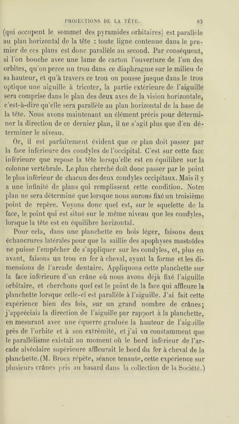 l‘UÜ,lECT10.\S Ü1-; LA TÉTh:. rSrj (qui occupent le sommet des pyramides orbitaires) est parallèle au plan horizontal de la tête : toute ligne contenue dans le pre- mier de CCS plans est donc parallèle au second. Par conséquent, si l’on bouche avec une lame de carton l’ouverture de l’un des orbites, qu’on perce un trou dans ce diaphragme sur le milieu de sa hauteur, et qu’à travers ce trou on pousse jusque dans le trou optique une aiguille à tricoter, la partie extérieure de l’aiguille sera comprise dans le plan des deux axes de la vision horizontale, c’est-à-dire qu’elle sera parallèle au plan horizontal de la base de la tête. Nous avons maintenant un élément précis pour détermi- ner la direction de ce dernier plan, il ne s’agit plus que d’en dé- terminer le niveau. Or, il est parfaitement évident que ce plan doit passer par la face inférieure des condyles de l’occipital. C’est sur cette face inférieure que repose la tête lorsqu’elle est en équilibre sur la colonne vertébrale. Le plan cherché doit donc passer par le point le plus inférieur de chacun des deux condyles occipitaux. Mais il y a une infinité de plans qui remplissent cette condition. Notre }ilan ne sera déterminé que lorsque nous aurons fixé un troisième point de repère. Voyons donc quel est, sur le squelette de la face, le point qui est situé sur le même niveau que les condyles, lorsque la tête est en équilibre horizontal. Pour cela, dans une planchette en bois léger, faisons deux échancrures latérales pour que la saillie des apophyses mastoïdes ne puisse l’empêcher de s’appliquer sur les condyles, et, plus en avant, faisons un trou en fer à cheval, ayant la forme et les di- mensions de l’arcade dentaire. Appliquons cette planchette sur la face inférieure d’un crâne où nous avons déjà fixé l’aiguille orbitaire, et cherchons quel est le point de la face qui affleure la planchette lorsque celle-ci est parallèle à l’aiguille. J’ai fait cette expérience bien des fois, sur un grand nombre de crânes; j’appréciais la direction de l’aiguille par rapport à la planchette, en mesurant avec une équerre graduée la hauteur de l’aiguille près de l’orbite et à son extrémité, et j’ai vu constamment que le parallélisme existait au moment où le bord inférieur de l’ar- cade alvéolaire supérieure affleurait le bord du fer à cheval de la planchette. (M. Broca répète, séance tenante, cette expérience sur plusieurs crânes pris au hasard dans la collection de la Société.)