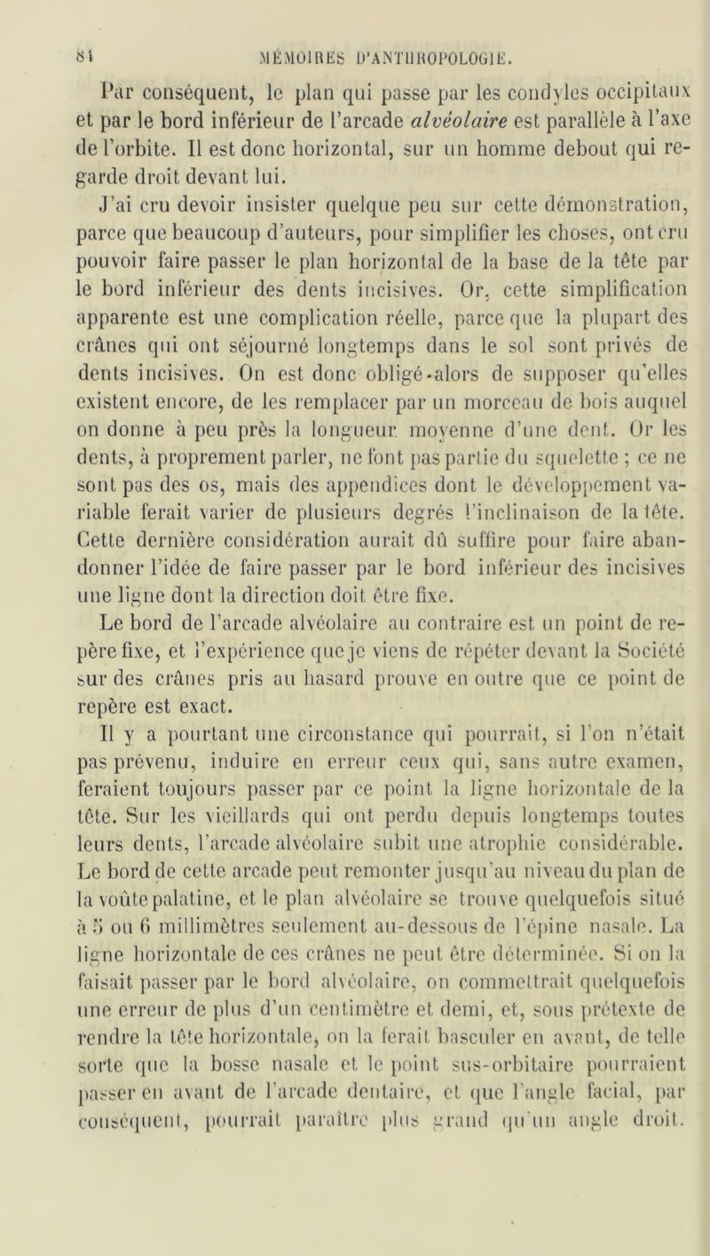 «1 M ÉMOI R lis U’ANTll ROÉOLOlil li. l*iU’ conséquent, le plan qui passe par les coudoies occipitaux et par le bord inférieur de l’arcade alvéolaire est parallèle à l’axe de l’orbite. Il est donc horizontal, sur un homme debout qui re- garde droit devant lui. J’ai cru devoir insister quelque peu sur celte démonstration, parce que beaucoup d’auteurs, pour simplifier les choses, ont cru pouvoir faire passer le plan horizontal de la base de la tête par- le bord inférieur des dents incisives. Or. cette simplification apparente est une complication réelle, parce que la plupart des crânes qui ont séjourné longtemps dans le sol sont privés de dents incisives. On est donc obligé-alors de supposer qu’elles existent encore, de les remplacer par un morceau de bois auquel on donne à peu près la longueur moyenne d’une dent. Or les dents, à proprement parler, ne font pas partie du squelette ; ce ne sont pas des os, mais des appendices dont le développement va- riable ferait varier de plusieurs degrés l’inclinaison de la tête. Cette dernière considération aurait dû suffire pour faire aban- donner l’idée de faire passer par le bord inférieur des incisives une ligne dont la direction doit être fixe. Le bord de l’arcade alvéolaire au contraire est un point de re- père fixe, et l’expérience que je viens de répéter devant la Société bur des crânes pris au hasard prouve en outre que ce point de repère est exact. Il y a pourtant une circonstance qui pourrait, si l’on n’était pas prévenu, induire en erreur ceux qui, sans autre examen, feraient toujours passer par ce point la ligne horizontale de la tête. Sur les vieillards qui ont perdu depuis longtemps toutes leurs dents, l’arcade alvéolaire subit une atrophie considérable. Le bord de cette arcade peut remonter jusqu’au niveau du plan de la voûte palatine, et le plan alvéolaire se trouve quelquefois situé à 1) ou fi millimètres seulement au-dessous de réjiine nasale. La ligne horizontale de ces crânes ne peut être déterminée. Si on la faisait ])asser par le bord alvéolaire, on commettrait quelquefois une erreur de plus d’un centimètre et demi, et, sous prétexte de rendre la tête horizontale^ on la ferait basculer en avant, de telle sorte que la bosse nasale et le point sus-orbitaire pourraient passer eu avant de l’arcade dentaire, et (lUC l’angle facial, par conséipient, [lourrait i)araîlre plus grand (ju'un angle droit.