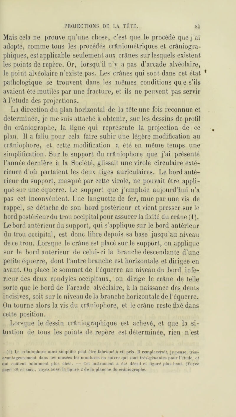 Mais cela ne prouve qu’une chose, c’est que le procédé que j’ai adopté, comme tous les procédés crâniométriqucs et crâniogra- phiqiies, est applicable seulement aux crânes sur lesquels existent les points de repère. Or, lorsqu’il ii’y a pas d’arcade alvéolaire, le point alvéolaire n’existe pas. Les crânes qui sont dans cet état pathologique se trouvent dans les mômes conditions qu e s’ils avaient été mutilés par une fracture, et ils ne peuvent pas servir fl l’étude des projections. La direction du plan horizontal de la tôte une fois reconnue et déterminée, je me suis attaché à obtenir, sur les dessins de profil du crâniographe, la ligne qui représente la projection de ce plan. 11 a fallu pour cela faire subir une légère modification au crâniophore, et cette modification a été en même temps une simplification. Sur le support du crâniophore que j’ai présenté l’année dernière à la Société, glissait une virole circulaire exté- rieure d’où partaient les deux tiges auriculaires. Le bord anté- rieur du support, masqué par cette virole, ne pouvait être appli- qué sur une équerre. Le support que j’emploie aujourd’hui n’a pas cet inconvénient. Une languette de fer, mue par une vis de rappel, se détache de son bord postérieur et vient presser sur le bord postérieur du trou occipital pour assurer la fixité du crâne (J ). Le bord antérieurdu support, qui s’applique sur le bord antérieur du trou occipital, est donc libre depuis sa base jusqu’au niveau dece trou. Lorsque le crâne est placé sur le support, on applique sur le bord antérieur de celui-ci la branche descendante d’une petite équerre, dont l’autre branche est horizontale et dirigée en avant. On place le sommet de l’équerre au niveau du bord infé- rieur des deux condyles occipitaux, on dirige le crâne de telle sorte que le bord de l’arcade alvéolaire, à la naissance des dents incisives, soit sur le niveau de la branche horizontale de l’équerre. On tourne alors la vis du crâniophore, et le crâne reste fixé dans cette position. Lorsque le dessin crâniograpliique est achevé, et que la si- tuation de tous les points de repère est déterminée, rien n’est (I) Lo crâiiiopliore ainsi simplifni peut <‘tre fal)ri()n(5 à vil prix. Il romplarerait, jo prnse. tn'-s- avantafrciisemont <lans les inusités les montures en enivre qui sont très-gênantes pour rêtiide, et (pii coûtent infiniment plus cher. — Cet in.strunient a ét.; décrit et figuré plus haut. (Voyci