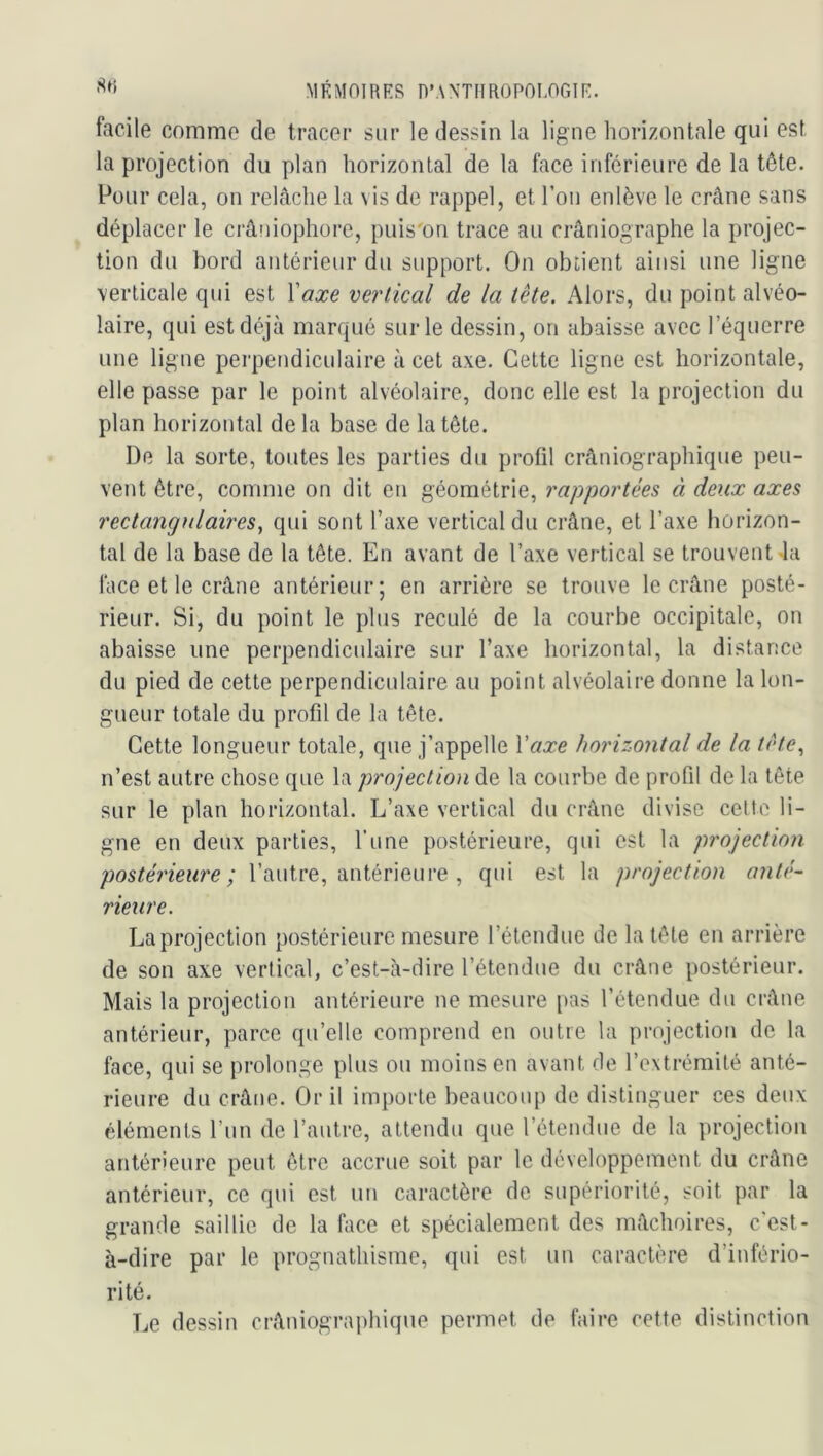 facile comme de tracer sur le dessin la ligne horizontale qui est la projection du plan horizontal de la face inférieure de la tête. Pour cela, on relâche la vis de rappel, et l’on enlève le crâne sans déplacer le crâniophore, puis'on trace au crâniographe la projec- tion du bord antérieur du support. On obtient ainsi une ligne verticale qui est Vaxe vertical de la tête. Alors, du point alvéo- laire, qui est déjà marqué sur le dessin, on abaisse avec l’équerre une ligne perpendiculaire à cet axe. Cette ligne est horizontale, elle passe par le point alvéolaire, donc elle est la projection du plan horizontal de la base de la tête. De la sorte, toutes les parties du profil crâniographique peu- vent être, comme on dit en géométrie, rapportées à deux axes rectangfdaires^ qui sont l’axe vertical du crâne, et l’axe horizon- tal de la base de la tête. En avant de l’axe vertical se trouvent 4a face et le crâne antérieur; en arrière se trouve le crâne posté- rieur. Si, du point le plus reculé de la courbe occipitale, on abaisse une perpendiculaire sur l’axe horizontal, la distance du pied de cette perpendiculaire au point alvéolaire donne la lon- gueur totale du profil de la tête. Cette longueur totale, que j’appelle Vaxe horizontal de la tête., n’est autre chose que la projection de la courbe de profil de la tête sur le plan horizontal. L’axe vertical du crâne divise cette li- gne en deux parties, l’une postérieure, qui est la projection postérieure; l’autre, antérieure , qui est la projection anté- rieure. La projection postérieure mesure l’étendue de la tête en arrière de son axe vertical, c’est-à-dire l’étendue du crâne postérieur. Mais la projection antérieure ne mesure [tas l’étendue du crâne antérieur, parce qu’elle comprend en outre la projection de la face, qui se prolonge plus ou moins en avant de l’extrémité anté- rieure du crâne. Gril importe beaucoup de distinguer ces deux éléments l’un de l’autre, attendu que l’étendue de la projection antérieure peut être accrue soit par le développement du crâne antérieur, ce qui est un caractère de supériorité, soit par la grande saillie de la face et spécialement des mâchoires, c'est- à-dire par le prognathisme, qui est un caractère d’infério- rité. Le dessin crâniograi)hique permet de faire cette distinction