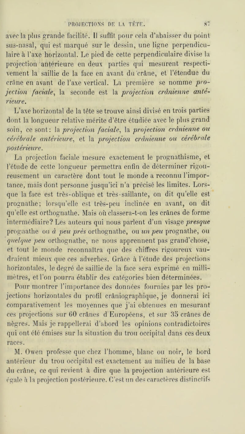 PRO.IRCTIONS nP, LA TI-.TP. S7 avec la plus grande lacilité. Il suffit pour rela d’abaisser du point sus-nasal, qui est marqué sur le dessin, une ligne perpendicu- laire à l’axe horizontal. Le pied de cette perpendiculaire divise la projection'antérieure en deux parties qui mesurent respecti- vement la saillie de la face en avant du crâne, et l’étendue du crAne en avant de l’axe vertical. La première se nomme pro- jection faciale^ la seconde est la projection crânienne anté- rieure. L’axe horizontal de la tête se trouve ainsi divisé en trois parties dont la longueur relative mérite d’être étudiée avec le plus grand soin, ce sont: \ï\ projection faciale,, pro]ection crânienne ou cérébrale antérieure,, et la projection crânienne ou cérébrale postérieure, La projection faciale mesure exactement le prognathisme, et l’étude de cette longueur permettra enfin de déterminer rigou- reusement un caractère dont tout le monde a reconnu l’impor- tance, mais dont personne jusqu’ici n’a précisé les limites. Lors- que la face est très-oblique et très-saillante, on dit qu’elle est prognathe; lorsqu’elle est très-peu inclinée en avant, on dit qu’elle est orthognathe. Mais où classera-t-on les crânes de forme intermédiaire? Les auteurs qui nous parlent d’un visage presque prognathe ou à peu près orthognathe, ou un peu prognathe, ou 'quelque peu orthognathe, ne nous apprennent pas grand’chose, et tout le inonde reconnaîtra que des chiffres rigoureux vau- draient mieux que ces adverbes. Grâce à l’étude des projections horizontales, le degré de saillie de la face sera exprimé en milli- mètres, et l’on pourra établir des catégories bien déterminées. Pour montrer l’importance des données fournies par les pro- jections horizontales du profil crâniographique, je donnerai ici comparativement les moyennes que j’ai obtenues en mesurant ces projections sur 60 crânes d'Européens, et sur .35 crânes de nègres. Mais je rappellerai d’abord les opinions contradictoires qui ont élé émises sur la situation du trou occipital dans ces deux races. M. Ovven professe que chez l’homme, blanc ou noir, le bord antérieur du trou occipital est exactement au milieu de la base du crâne, ce qui revient à dire que la projection antérieure est égale à la projection postérieure. C’est un des caractères distinctif