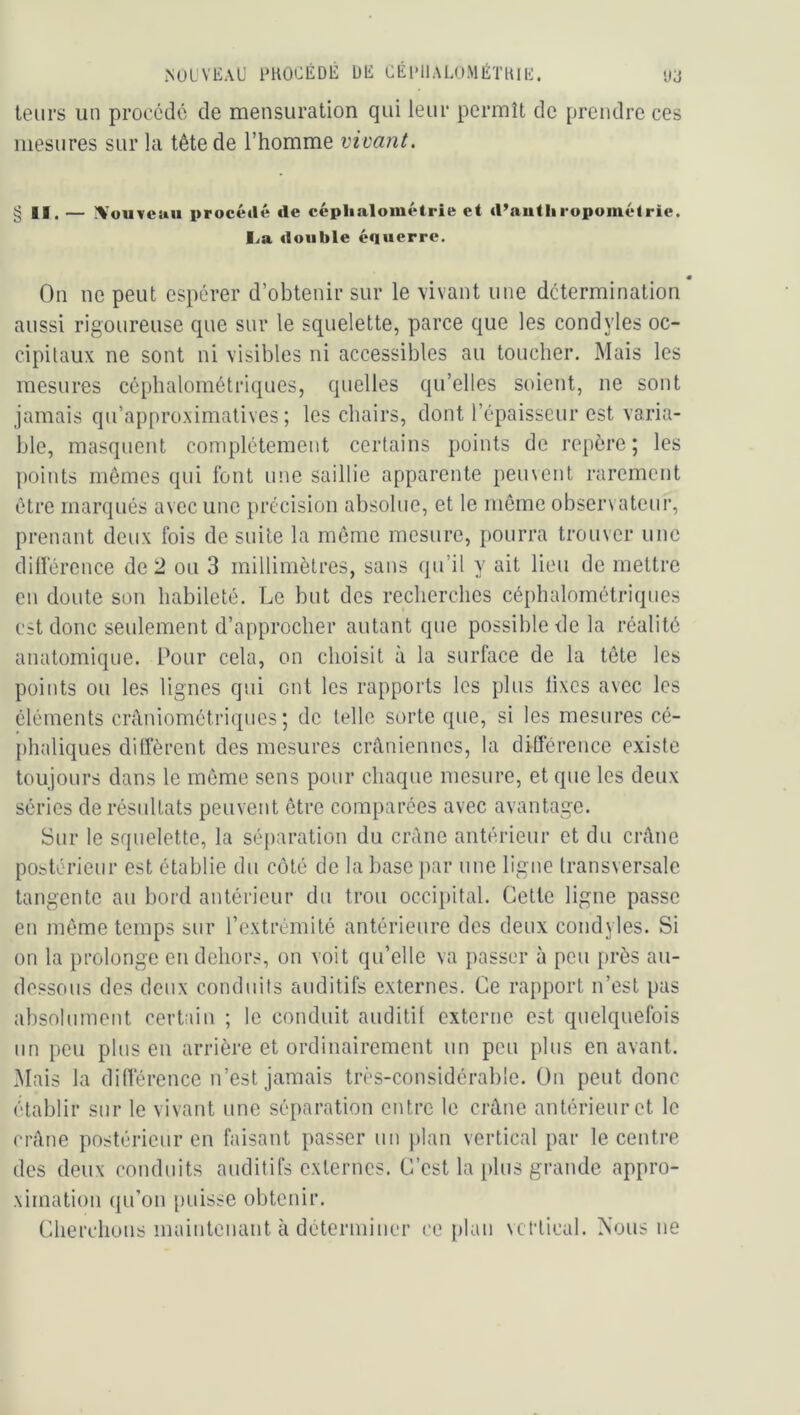 NUlVEAU FHOCÉDÉ ÜE CÉI'IIALUMÉTKIE. ')j leurs un proocdc de mensuration qui leur permît de prendre ces mesures sur la tête de l’homme vivant. § II. — IVouveau procédé de céplialoinétrie et d’autliropométrie. lia double équerre. « On ne peut espérer d’obtenir sur le vivant une détermination aussi rigoureuse que sur le squelette, parce que les condyles oc- cipitaux ne sont ni visibles ni accessibles au toucher. Mais les mesures ccphaloraétriques, quelles qu’elles soient, ne sont jamais qu’approximatives; les chairs, dont l’épaisseur est varia- ble, masquent complètement certains points de repère; les points mêmes qui font une saillie apparente peinent rarement être marqués avec une précision absolue, et le même observateur, prenant deux fois de suite la môme mesure, pourra trouver une dillêrence de 2 ou 3 millimètres, sans qu’il y ait lieu de mettre en doute son habileté. Le but des recherches céphalométriques est donc seulement d’approcher autant que possible de la réalité anatomique. Pour cela, on choisit à la surface de la tête les points ou les lignes qui ont les rapports les plus lixes avec les éléments crâniométriques ; de telle sorte que, si les mesures cé- phidiques diffèrent des mesures crâniennes, la différence existe toujours dans le même sens pour chaque mesure, et que les deux séries de résultats peuvent être comparées avec avantage. Sur le squelette, la séparation du crâne antérieur et du crâne postérieur est établie du coté de la base par une ligne transversale tangente au bord antérieur du trou occi})ital. Celle ligne passe en môme temps sur l’extrémité antérieure des deux condyles. Si on la prolonge en dehors, on voit qu’elle va passer à peu près au- dessous des deux conduits auditifs externes. Ce rapport n’est pas absolument certain ; le conduit auditif externe est quelquefois un peu plus en arrière et ordinairement un peu plus en avant. Mais la différence n’est jamais très-considérable. On peut donc établir sur le vivant une séparation entre le crâne antérieur et le crâne postérieur en faisant passer un plan vertical par le centre des deux conduits auditifs externes. C’est la plus grande appro- ximation qu’on puisse obtenir. Cherchons maintenant à déterminer ce itlan vertical. Nous ne