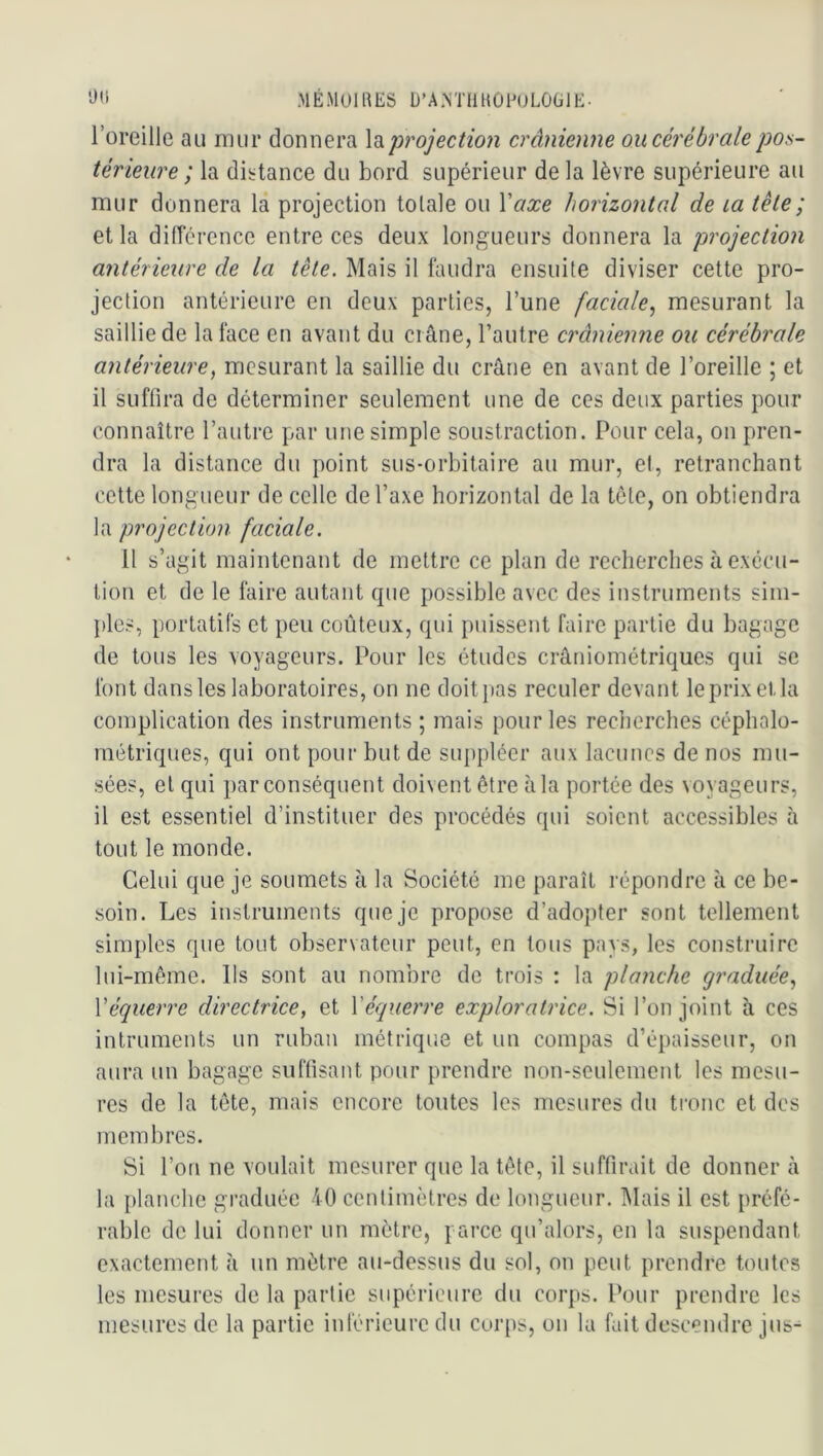 MÉiMOll^ES D’A.NTllUOnjLÛÜlE- roreille au mur donnera \diprojection crânienne ou cérébrale pos- térieure ; la diirtance du bord supérieur de la lèvre supérieure au mur donnera la projection totale ou \'axe horizontal de la tète; et la ditrérence entre ces deux longueurs donnera la projection antérieure de la tête. Mais il faudra ensuite diviser cette pro- jection antérieure en deux parties, l’une faciale., mesurant la saillie de la face en avant du crâne, l’autre crânienne ou cérébrale antérieure, mesurant la saillie du crâne en avant de l’oreille ; et il suffira de déterminer seulement une de ces deux parties pour connaître l’autre par une simple soustraction. Pour cela, on pren- dra la distance du point sus-orbitaire au mur, et, retranchant cette longueur de celle de l’axe horizontal de la tête, on obtiendra la projection faciale. 11 s’agit maintenant de mettre ce plan de recherches à exécu- tion et de le faire autant que possible avec des instruments sim- })les, portatifs et peu coûteux, qui puissent faire partie du bagage de tous les voyageurs. Pour les études crâniométriques qui se font dans les laboratoires, on ne doit pas reculer devant le prix et la complication des instruments ; mais pour les reclierches céphalo- métriques, qui ont pour but de suppléer aux lacunes de nos mu- sées, et qui par conséquent doivent être à la portée des voyageurs, il est essentiel d’instituer des procédés qui soient accessibles à tout le monde. Celui que je soumets à la Société me paraît répondre à ce be- soin. Les instruments que je propose d’adopter sont tellement simples que tout observateur peut, en tous pays, les construire lui-même. Ils sont au nombre de trois : la planche graduée, y équerre directrice, et \'équerre exploratrice. Si l’on joint à ces intruments un ruban métrique et un compas d’épaisseur, on aura un bagage suffisant pour prendre non-seulement les mesu- res de la tête, mais encore toutes les mesures du tronc et des membres. Si l’on ne voulait mesurer que la tête, il suffirait de donner à la i)lauche graduée 40 centimètres de longueur. l\Iais il est préfé- rable de lui donner un mètre, parce qu’alors, en la suspendant exactement à un mètre au-dessus du sol, on peut prendre toutes les mesures de la partie supérieure du eorps. Pour prendre les mesures de la partie inférieure du corps, on la fait descendre jus^