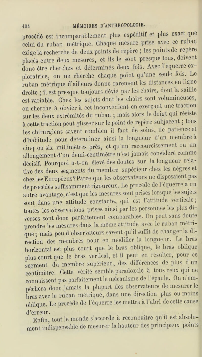 procédé est incomparablement plus expéditif et plus exact que celui du ruban métrique. Chaque mesure prise avec ce ruban exige la recherche de deux points de repère \ les points de repèie placés entre deux mesures, et ils le sont presque tous, doivent donc être cherchés et déterminés deux fois. Avec l’équerre ex- ploratrice, on ne cherche chaque point qu’une seule fois. Le ruban métrique d’ailleurs donne rarement les distances en ligne droite ; il est presque toujours dévié par les chairs, dont la saillie est variable. Chez les sujets dont les chairs sont volumineuses, on cherche à obvier a cet inconvénient en exerçant une tiaction sur les deux extrémités du ruban ; mais alors le doigt qui résiste à cette traction peut glisser sur le point de repère subjacent ; tous les chirurgiens savent combien il faut de soins, de patience et d’habitude pour déterminer ainsi la longueur d’un membre a cinq ou six millimètres près, et qu’un raccourcissement ou un allongement d’un demi-centimètre n’est jamais considéré comme décisif. Pourquoi a-t-on élevé des doutes sur la longueui lela- tive des deux segments du membre supérieur chez les nègres et chez les Européens?Parce que les observateurs ne disposaient pas de procédés suffisamment rigoureux. Le procédé de l’équerre a un autre avantage, c’est que les mesures sont prises lorsque les sujets sont dans une attitude constante, qui est l’attitude verticale ; toutes les observations prises ainsi par les personnes les plus di- verses sont donc parfaitement comparables. On peut sans doute prendre les mesures dans la même attitude avec le ruban métii- que ; mais peu d’observateurs savent qu il suffît de changei la di- rection des membres pour en modifier la longueur. Le bras horizontal est plus court que le bras oblique, le bras oblique plus court que le bras vertical, et il peut en résulter, pour ce segment du membre supérieur, des différences de plus d’un centimètre. Cette vérité semble paradoxale à tous ceux qui ne connaissent pas parfaitement le mécanisme de l’épaule. On n’em- pêchera donc jamais la plupart des observateurs de mesureiOe bras avec le ruban métrique, dans une direction plus ou moins oblique. Le procédé de l’équerre les mettra h l’abri de cette cause d’erreur. ^ Enfin, tout le monde s’accorde à reconnaître qu il est absolu- ment indispensable de mesurer la hauteur des principaux points