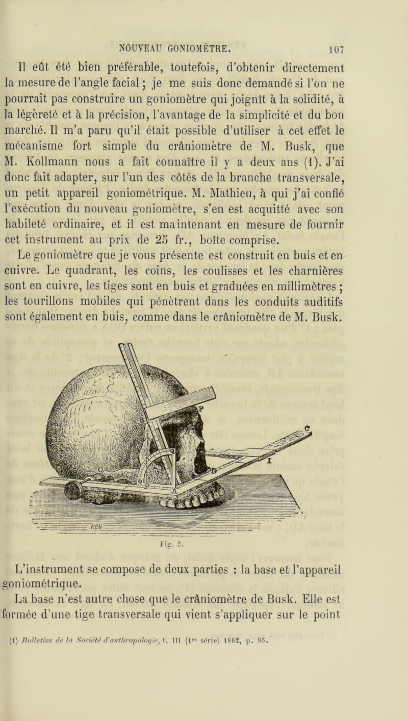 Il eût été bien préférable, toutefois, d’obtenir directement la mesure de l’angle facial ; je me suis donc demandé si l’on ne pourrait pas construire un goniomètre qui joignît à la solidité, à la légèreté et à la précision, l’avantage de la simplicité et du bon marché. Il m’a paru qu’il était possible d’utiliser à cet effet le mécanisme fort simple du crâniomètre de M. Bush, que M. Kollmann nous a fait connaître il y a deux ans (1). J’ai donc fait adapter, sur l’un des côtés de la branche transversale, un petit appareil goniométrique. M. Mathieu, à qui j’ai confié l’exécution du nouveau goniomètre, s’en est acquitté avec son habileté ordinaire, et il est maintenant en mesure de fournir cet instrument au prix de 2o fr., boîte comprise. Le goniomètre que je vous présente est construit en buis et en cuivre. Le quadrant, les coins, les coulisses et les charnières sont en cuivre, les tiges sont en buis et graduées en millimètres ; les tourillons mobiles qui pénètrent dans les conduits auditifs sont également en buis, comme dans le crâniomètre de M. Busk. Fig. 5. L’instrument se compose de deux parties : la base et l’appareil goniométrique. La base n’est autre chose que le crâniomètre de Busk. Elle est formée d’une tige transversale qui vient s’appliquer sur le point (1) niiffetiiii fil’ Ifi Sorif’lf' fl'aiif/iropolnf/i'rj t, IM (i™ si'rie) 1862, p. Q.*).