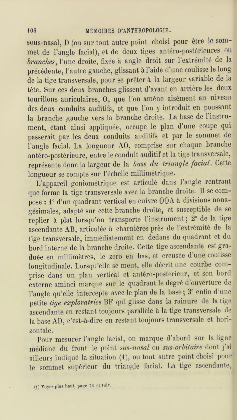 sous-nasal, D (ou sur tout autre point choisi pour être le som- met de l’angle facial), et de deux tiges antéro-postérieures ou branches^ l’une droite, fixée à angle droit sur l’extrémité de la précédente, l’autre gauche, glissant à l’aide d’une coulisse le long de la tige transversale, pour se prêter à la largeur variable de la tête. Sur ces deux branches glissent d’avant en arrière les deux tourillons auriculaires, O, que l’on amène aisément au niveau des deux conduits auditifs, et que l’on y introduit en poussant la branche gauche vers la branche droite. La base de 1 instru- ment, étant ainsi appliquée, occupe le plan d’une coupe qui passerait par les deux conduits auditifs et par le sommet de l’angle facial. La longueur AO, comprise sur chaque branche antéro-postérieure, entre le conduit auditif et la tige transversale, représente donc la largeur de la base du triangle facial. Cette longueur se compte sur l’échelle millimétrique. L’appareil goniométrique est articulé dans l’angle rentrant que forme la tige transversale avec la branche droite. Il se com- pose : 1° d’un quadrant vertical en cuivre OQA à divisions nona- gésimales, adapté sur cette branche droite, et susceptible de se replier à plat lorsqu’on transporte l’instrument j 2“ de la tige ascendante AB, articulée à charnières près de l’extrémité de la tige transversale, immédiatement en dedans du quadrant et du bord interne de la branche droite. Cette tige ascendante est gra- duée en millimètres, le zéro en bas, et creusée d une coulisse longitudinale. Lorsqu’elle se meut, elle décrit une courbe com- prise dans un plan vertical et antéro-postérieur, et son bord externe aminci marque sur le quadrant le degré d’ouverture de l’angle qu’elle intercepte avec le plan de la base; 3° enfin d’une petite tige exploratrice BF qui glisse dans la rainure de la tige ascendante en restant toujours parallèle à la tige transversale de la base AD, c’est-à-dire en restant toujours transversale et hori- zontale. Pour mesurer l’angle facial, on marque d’abord sur la ligne médiane du front le point sus-nasal ou sus-orbitaire dont j’ai ailleurs indiqué la situation (1), ou tout autre point choisi pour le sommet supérieur du triangle facial. La tige ascendante.