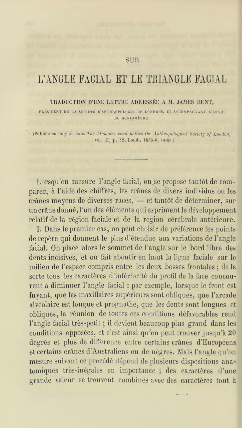 SUR L’ANGLE FACIAL Eï LE ïlUANGLE FACIAL TRADUCTION D’UNE LETTRE ADRESSÉE A M. JAMES HUNT, PnÛSIDENT DE LA SOCIÉTÉ D’ANTHUOPÛLOÜIE DE LONDRES, ET ACCOMPAGNANT l’ENVOI DU GONIOMÈTRE. (Publiée eu aiigluib ibius The Mriiioim rend beforc ihe An/liriijujloyiml Society of London, vol. 11, |). 82, Luiid., 1865-0, iii-8“.) Lorsqu’on mesure l’angle facial, on^^se propose tantôt de com- parer, à l’aide des cbiirres, les crânes de divers individus ou les crânes moyens de diverses races, — et tantôt de déterminer, sur un crâne donné, l'un des éléments qui expriment le développement relatif de la région faciale et de la région cérébrale antérieure. I. Dans le premier cas, on peut choisir de préférence les points de repère qui donnent le plus d’étendue aux variations de l’angle facial. On place alors le sommet de l’angle sur le bord libre des dents incisives, et on fait aboutir en haut la ligne faciale sur le milieu de l’espace compris entre les deux bosses frontales ; de la sorte tous les caractères d’infériorité du profil de la face concou- rent à diminuer l’angle facial : par exemple, lorsque le front est fuyant, que les maxillaires supérieurs sont obliques, que l’arcade alvéolaire est longue et prognathe, que les dents sont longues et obliques, la réunion de toutes ces conditions défavorables rend l’angle facial très-petit ; il devient beaucoup plus grand dans les conditions opposées, et c’est ainsi qu’on peut trouver jusqu’à 20 degrés et plus de différence entre certains crânes d’Européens et certains crânes d’Australiens ou de nègres. Mais l’angle qu’on mesure suivant ce procédé dépend de plusieurs dispositions ana- tomiques très-inégales en importance \ des caractères d’une grande valeur sc trouvent combinés avec des caractères tout à