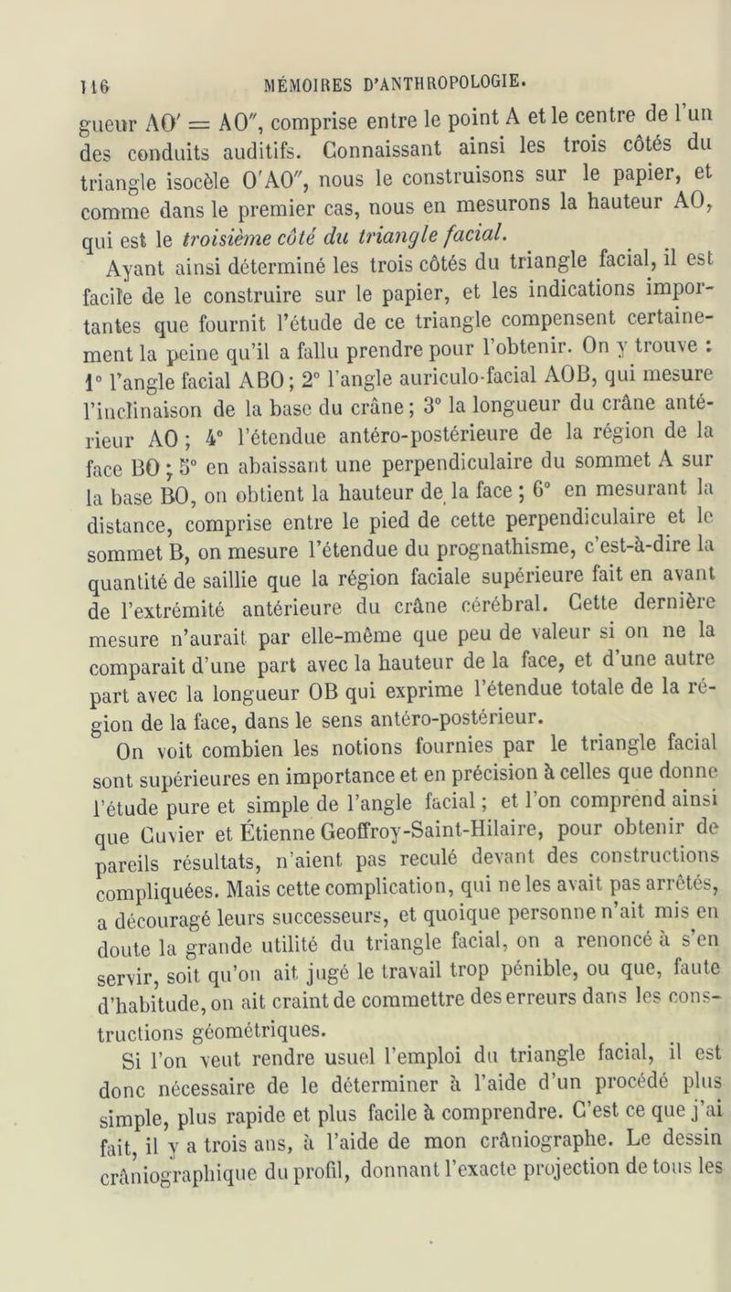 gueur AO' = AO, comprise entre le point A et le centre de 1 un des conduits auditifs. Connaissant ainsi les trois côtés du triangle isocèle O'AO, nous le construisons sur le papier, et comme dans le premier cas, nous en mesurons la hauteur AO, qui est le troisième côté du triangle facial. Ayant ainsi déterminé les trois côtés du triangle facial, il est facile de le construire sur le papier, et les indications impor- tantes que fournit l’étude de ce triangle compensent certaine- ment la peine qu’il a fallu prendre pour l’obtenir. On y trouve : 1° l’angle facial ABO; 2° l’angle auriculo-facial AOB, qui mesure l’inclinaison de la base du crâne; 3° la longueur du crâne anté- rieur AO ; 4“ l’étendue antéro-postérieure de la région de la face BO ; 5° en abaissant une perpendiculaire du sommet A sur la base BO, on obtient la hauteur de la face ; 6° en mesurant la distance, comprise entre le pied de cette perpendiculaire et le sommet B, on mesure l’étendue du prognathisme, c’est-à-dire la quantité de saillie que la région faciale supérieure fait en avant de l’extrémité antérieure du crâne cérébral. Cette dernière mesure n’aurait par elle-même que peu de valeur si on ne la comparait d’une part avec la hauteur de la face, et d une autre part avec la longueur OB qui exprime l’étendue totale de la ré- gion de la face, dans le sens antéro-postérieur. On voit combien les notions fournies par le triangle facial sont supérieures en importance et en précision à celles que donne l’étude pure et simple de l’angle facial ; et 1 on comprend ainsi que Cuvier et Étienne Geoffroy-Saint-Hilaire, pour obtenir de pareils résultats, n’aient pas reculé devant des constructions compliquées. Mais cette complication, qui ne les avait pas arrêtés, a découragé leurs successeurs, et quoique personne n’ait mis en doute la grande utilité du triangle facial, on a renoncé à s’en servir, soit qu’on ait jugé le travail trop pénible, ou que, faute d’habitude, on ait craint de commettre des erreurs dans les cons- tructions géométriques. Si l’on veut rendre usuel l’emploi du triangle facial, il est donc nécessaire de le déterminer à l’aide d’un procédé plus simple, plus rapide et plus facile à comprendre. C’est ce que j’ai fait, il y a trois ans, à l’aide de mon crâniographe. Le dessin crâniographique du profil, donnant l’exacte projection de tous les