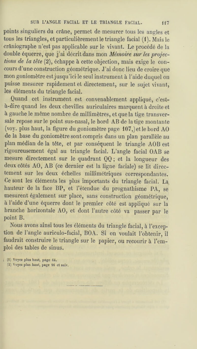 points singuliers du crâne, permet de mesurer tous les angles et tous les triangles, et particulièrement le triangle facial (1). Mais le crâniographe n’est pas applicable sur le vivant. Le procédé de la double équerre, que j’ai décrit dans mon Mémoire sur les projec- tions de la tête (2), échappe à cette objection, mais exige le con- cours d’une construction géométrique. J’ai donc lieu de croire que mon goniomètre est jusqu’ici le seul instrument à l’aide duquel on puisse mesurer rapidement et directement, sur le sujet vivant, les éléments du triangle facial. Quand cet instrument est convenablement appliqué, c’est- à-dire quand les deux chevilles auriculaires marquent à droite et à gauche le même nombre de millimètres, et que la tige transver- sale repose sur le point sus-nasal, le bord AB de la tige montante {voy. plus haut, la figure du goniomètre page 107,) et le bord AO de la base du goniomètre sont compris dans un plan parallèle au plan médian de la tête, et par conséquent le triangle AOB est rigoureusement égal au triangle facial. L’angle facial OAB se mesure directement sur le quadrant QQ ; et la longueur des deux côtés AO, AB (ce dernier est la ligne faciale) se lit direc- tement sur les deux échelles millimétriques correspondantes. Ce sont les éléments les plus importants du triangle facial. La hauteur de la face BP, et l’étendue du prognathisme PA, se mesurent également sur place, sans construction géométrique, à l’aide d’une équerre dont le premier côté est appliqué sur la branche horizontale AO, et dont l’autre côté va passer par le point B. Nous avons ainsi tous les éléments du triangle facial, à l’excep- tion de l’angle auriculo-facial, BOA. Si on voulait l’obtenir, il faudrait construire le triangle sur le papier, ou recourir à l’em- ploi des tables de sinus. 1 (1) Voyez plus haut, page 64. (ï) Voyez plus haut, page 96 et suiv.