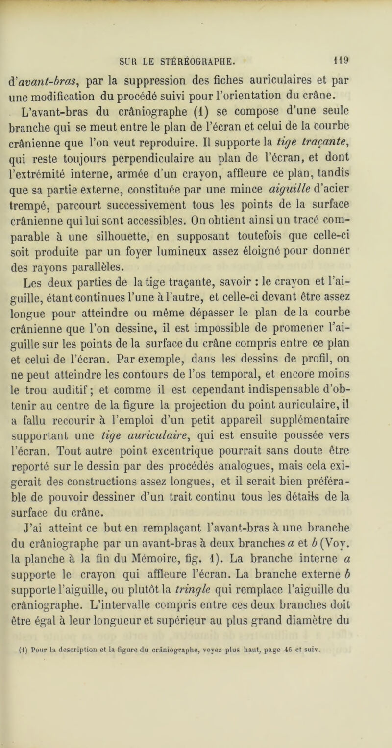 à.'avant-bras^ par la suppression des fiches auriculaires et par une modification du procédé suivi pour l’orientation du crâne. L’avant-bras du crâniographe (1) se compose d’une seule branche qui se meut entre le plan de l’écran et celui de la courbe crânienne que l’on veut reproduire. Il supporte la tige traçante^ qui reste toujours perpendiculaire au plan de l’écran, et dont l’extrémité interne, armée d’un crayon, affleure ce plan, tandis que sa partie externe, constituée par une mince aiguille d’acier trempé, parcourt successivement tous les points de la surface crânienne qui lui sont accessibles. On obtient ainsi un tracé com- parable à une silhouette, en supposant toutefois que celle-ci soit produite par un foyer lumineux assez éloigné pour donner des rayons parallèles. Les deux parties de la tige traçante, savoir : le crayon et l’ai- guille, étant continues l’une à l’autre, et celle-ci devant être assez longue pour atteindre ou même dépasser le plan de la courbe crânienne que l’on dessine, il est impossible de promener Tai- guille sur les points de la surface du crâne compris entre ce plan et celui de l’écran. Par exemple, dans les dessins de profil, on ne peut atteindre les contours de l’os temporal, et encore moins le trou auditif ; et comme il est cependant indispensable d’ob- tenir au centre de la figure la projection du point auriculaire, il a fallu recourir à l’emploi d’un petit appareil supplémentaire supportant une tige auriculaire^ qui est ensuite poussée vers l’écran. Tout autre point excentrique pourrait sans doute être reporté sur le dessin par des procédés analogues, mais cela exi- gerait des constructions assez longues, et il serait bien préféra- ble de pouvoir dessiner d’un trait continu tous les détails de la surface du crâne. J’ai atteint ce but en remplaçant l’avant-bras à une branche du crâniographe par un avant-bras à deux branches a et 6 (Voy. la planche à la fin du Mémoire, fig. 1). La branche interne a supporte le crayon qui affleure l’écran. La branche externe b supporte l’aiguille, ou plutôt la tringle qui remplace l’aiguille du crâniographe. L’intervalle compris entre ces deux branches doit être égal à leur longueur et supérieur au plus grand diamètre du