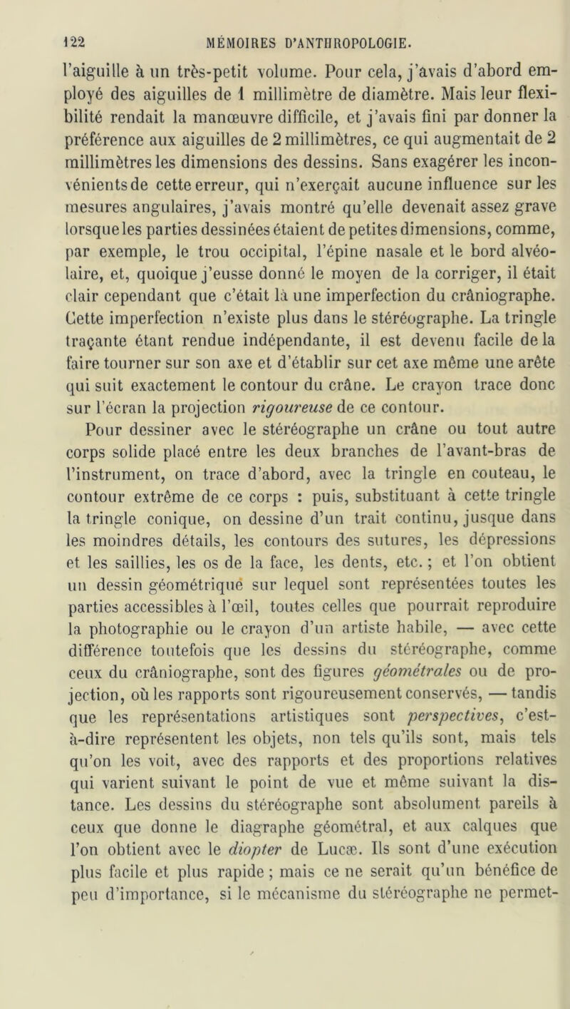 l’aiguille à un très-petit volume. Pour cela, j’avais d’abord em- ployé des aiguilles de 1 millimètre de diamètre. Mais leur flexi- bilité rendait la manœuvre difficile, et j’avais fini par donner la préférence aux aiguilles de 2 millimètres, ce qui augmentait de 2 millimètres les dimensions des dessins. Sans exagérer les incon- vénients de cette erreur, qui n’exerçait aucune influence sur les mesures angulaires, j’avais montré qu’elle devenait assez grave lorsque les parties dessinées étaient de petites dimensions, comme, par exemple, le trou occipital, l’épine nasale et le bord alvéo- laire, et, quoique j’eusse donné le moyen de la corriger, il était clair cependant que c’était là une imperfection du crâniographe. Cette imperfection n’existe plus dans le stéréographe. La tringle traçante étant rendue indépendante, il est devenu facile delà faire tourner sur son axe et d’établir sur cet axe même une arête qui suit exactement le contour du crâne. Le crayon trace donc sur l’écran la projection rigoureuse de ce contour. Pour dessiner avec le stéréographe un crâne ou tout autre corps solide placé entre les deux branches de l’avant-bras de l’instrument, on trace d’abord, avec la tringle en couteau, le contour extrême de ce corps : puis, substituant à cette tringle la tringle conique, on dessine d’un trait continu, jusque dans les moindres détails, les contours des sutures, les dépressions et les saillies, les os de la face, les dents, etc. ; et l’on obtient un dessin géométrique sur lequel sont représentées toutes les parties accessibles à l’œil, toutes celles que pourrait reproduire la photographie ou le crayon d’un artiste habile, — avec cette différence toutefois que les dessins du stéréographe, comme ceux du crâniographe, sont des figures géométroles ou de pro- jection, où les rapports sont rigoureusement conservés, —tandis que les représentations artistiques sont perspectives^ c’est- à-dire représentent les objets, non tels qu’ils sont, mais tels qu’on les voit, avec des rapports et des proportions relatives qui varient suivant le point de vue et même suivant la dis- tance. Les dessins du stéréographe sont absolument pareils à ceux que donne le diagraphe géométral, et aux calques que l’on obtient avec le diopter de Lucæ. Ils sont d’une exécution plus facile et plus rapide ; mais ce ne serait qu’un bénéfice de peu d’importance, si le mécanisme du stéréographe ne permet-