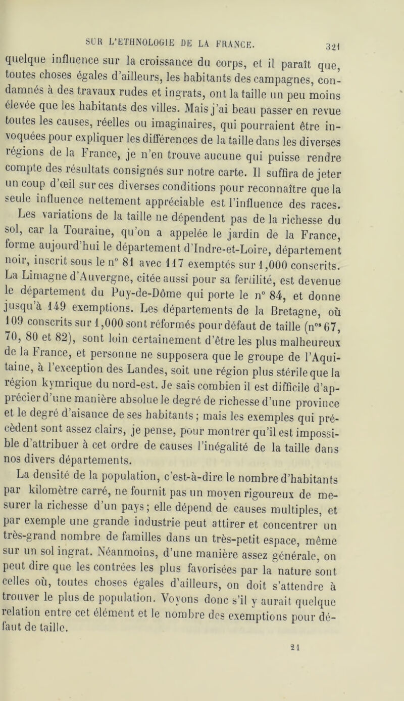 quelque influence sur la croissance du corps, et il paraît que, toutes choses égales d ailleurs, les habitants des campagnes, con- damnés à des travaux rudes et ingrats, ont la taille un peu moins élevée que les habitants des villes. Mais j’ai beau passer en revue toutes les causes, réelles ou imaginaires, qui pourraient être in- voquées pour expliquer les dilTérences de la taille dans les diverses régions de la France, je n’en trouve aucune qui puisse rendre compte des résultats consignés sur notre carte. Il suffira de jeter un coup d’œil sur ces diverses conditions pour reconnaître que la seule influence nettement appréciable est l’influence des races. Les variations de la taille ne dépendent pas de la richesse du sol, car la Touraine, qu’on a appelée le jardin de la France, forme aujourd’hui le département d’Indre-et-Loire, département noir, inscrit sous le n 81 avec 117 exemptés sur 1,000 conscrits. La Lirnagne d’Auvergne, citée aussi pour sa fertilité, est devenue le département du Puy-de-Dôme qui porte le n° 84, et donne jusqu’à 149 exemptions. Les départements de la Bretagne, où 109 conscrits sur 1,000 sont réformés pour défaut de taille (n°*67, 70, 80^ et 82), sont loin certainement d’être les plus malheureux de la 4lance, et personne ne supposera que le groupe de l’Aqui- taine, à 1 exception des Landes, soit une région plus stérile que la région kymrique du nord-est. Je sais combien il est difficile d’ap- précier d’une manière absolue le degré de richesse d’une province et le degré d aisance de ses habitants ; mais les exemples qui pré- cèdent sont assez clairs, je pense, pour montrer qu’il est impossi- ble d’attribuer à cet ordre de causes l’inégalité de la taille dans nos divers départements. La densité de la population, c’est-à-dire le nombre d’habitants par kilomètre carré, ne fournit pas un moyen rigoureux de me- surei la richesse d un pays; elle dépend de causes multiples, et par exemple une grande industrie peut attirer et concentrer un très-grand nombre de familles dans un très-petit espace, même sur un sol ingrat. Néanmoins, d’une manière assez générale, on peut dire que les contrées les plus favorisées par la nature sont celles où, toutes choses égales d’ailleurs, on doit s’attendre à trouver le plus de population. Voyons donc s’il y aurait quelque lelation entie cet élément et le nombre dos exemptions pour dé- làut de taille. 21