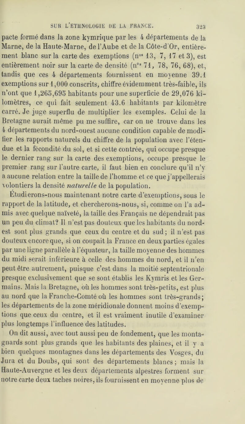 pacte formé dans la zone kymriqiie par les 4 départements de la Marne, de la Haute-Marne, de l’Aube et de la Côte-d’Or, entière- ment blanc sur la carte des exemptions (n°® 13, 7, 17 et 3), est entièrement noir sur la carte de densité (n“* 71, 78, 76, 68), et, tandis que ces 4 départements fournissent en moyenne 39.1 exemptions sur 1,000 conscrits, chiffre évidemment très-faible, ils n’ont que 1,265,695 habitants pour une superficie de 29,076 ki- lomètres, ce qui fait seulement 43.6 habitants par kilomètre carré. Je juge superflu de multiplier les exemples. Celui de la Bretagne aurait même pu me suffire, car on ne trouve dans les 4 départements du nord-ouest aucune condition capable de modi- fier les rapports naturels du chiffre de la population avec l’éten- due et la fécondité du sol, et si cette contrée, qui occupe presque le dernier rang sur la carte des exemptions, occupe presque le premier rang sur l’autre carte, il faut bien en conclure qu’il n’y a aucune relation entre la taille de l’homme et ce que j’appellerais volontiers la densité naturelle de la population. Etudierons-nous maintenant notre carte d’exemptions, sous le rapport de la latitude, et chercherons-nous, si, comme on l’a ad- mis avec quelque naïveté, la taille des Français ne dépendrait pa.s un peu du climat? Il n’est pas douteux que les habitants du nord- est sont plus grands que ceux du centre et du sud; il n’est pas douteux encore que, si on coupait la France en deux parties égales par une ligne parallèle à l’équateur, la taille moyenne des hommes du midi serait inférieure à celle des hommes du nord, et il n’en peut être autrement, puisque c’est dans la moitié septentrionale presque exclusivement que se sont établis les Kymris et les Ger- mains. Mais la Bretagne, où les hommes sont très-petits, est plus au nord que la Franche-Comté où les hommes sont très-grands; les départements de la zone méridionale donnent moins d’exemp- tions que ceux du centre, et il est vraiment inutile d’examiner plus longtemps l’influence des latitudes. On dit aussi, avec tout aussi peu de fondement, que les monta- gnards sont plus grands que les habitants des plaines, et il y a bien quelques montagnes dans les départements des Vosges, du Jura et du Doubs, qui sont des départements blancs; mais la Haute-Auvergne et les deux départements alpestres forment sur notre carte deux taches noires, ils fournissent en moyenne plus de