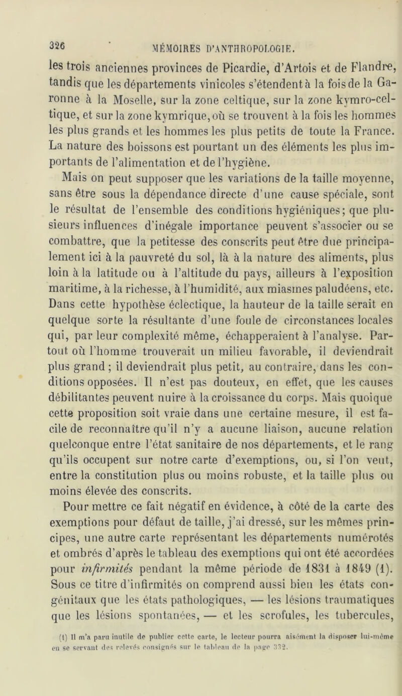 les trois anciennes provinces de Picardie, d’Artois et de Flandi'e, tandis que les départements vinicoles s’étendent à la fois de la Ga- ronne à la Moselle, sur la zone celtique, sur la zone kymro-cel- tique, et sur la zone kymrique,où se trouvent à la fois les hommes les plus grands et les hommes les plus petits de toute la France. La nature des boissons est pourtant un des éléments les plus im- portants de l’alimentation et de l’hygiène. Mais on peut supposer que les variations de la taille moyenne, sans être sous la dépendance directe d’une cause spéciale, sont le résultat de l’ensemble des conditions hygiéniques; que plu- sieurs influences d’inégale importance peuvent s’associer ou se combattre, que la petitesse des conscrits peut être due principa- lement ici à la [)auvreté du sol, là à la nature des aliments, plus loin à la latitude ou à l’altitude du pays, ailleurs à l’ejtposition maritime, à la richesse, à l’humidité, aux miasmes paludéens, etc. Dans cette hypothèse éclectique, la hauteur de la taille serait en quelque sorte la résultante d’une foule de circonstances locales qui, par leur complexité même, échapperaient à l’analyse. Par- tout où l’homme trouverait un milieu favorable, il deviendrait plus grand ; il deviendrait plus petit, au contraire, dans les con- ditions opposées. Il n’est pas douteux, en effet, que les causes débilitantes peuvent nuire à la croissance du corps. Mais quoique cette proposition soit vraie dans une certaine mesure, il est fa- cile de reconnaître qu’il n’y a aucune liaison, aucune relation quelconque entre l’état sanitaire de nos départements, et le rang qu’ils occupent sur notre carte d’exemptions, ou, si l’on veut, entre la constitution plus ou moins robuste, et la taille plus ou moins élevée des conscrits. Pour mettre ce fait négatif en évidence, à côté de la carte des exemptions pour défaut de taille, j’ai dressé, sur les mêmes prin- cipes, une autre carte représentant les départements numérotés et ombrés d’après le tableau des exemptions qui ont été accordées pour infirmilés pendant la même période de 1831 à 1849 (1). Sous ce titre d’infirmités on comprend aussi bien les états con- génitaux que les états pathologiques, — les lésions traumatiques que les lésions spontanées, — et les scrofules, les tubercules. fl) Il tn’a paru iniililft do publior cette carte, le lecteur pourra aisilmrnt la disposer lui-im'me eu se servant îles relevas ron5icnf*s sur le talileau de la pase ;i12.