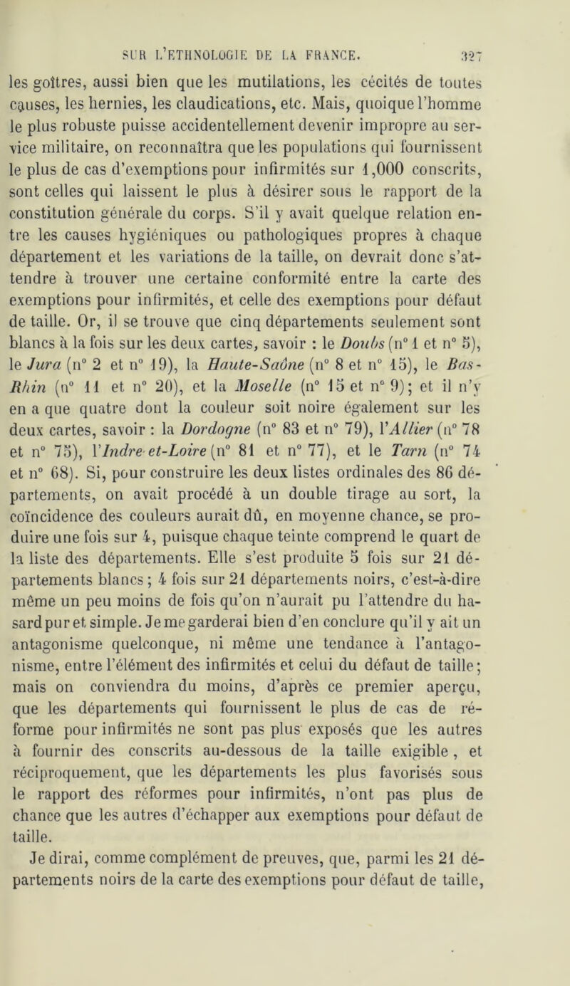SL’R L’RTHNÛLUGIE DE I.A FRANCE. :D27 les goitres, aussi bien que les mutilations, les cécités de toutes Cgiuses, les hernies, les claudications, etc. Mais, quoique l’homme le plus robuste puisse accidentellement devenir impropre au ser- vice militaire, on reconnaîtra que les populations qui fournissent le plus de cas d’exemptions pour infirmités sur 1,000 conscrits, sont celles qui laissent le plus à, désirer sous le rapport de la constitution générale du corps. S’il y avait quelque relation en- tre les causes hygiéniques ou pathologiques propres à chaque département et les variations de la taille, on devrait donc s’at- tendre à trouver une certaine conformité entre la carte des exemptions pour infirmités, et celle des exemptions pour défaut de taille. Or, il se trouve que cinq départements seulement sont blancs à la fois sur les deux cartes, savoir : le Don()s{\Ÿ 1 et n“ .^), le Jura (n“ 2 et n 19), la Haute-Saône (n° 8 et n“ 15), le Bas- Rhin (n“ 11 et n° 20), et la Moselle (n“ 15 et n“ 9); et il n’y en a que quatre dont la couleur soit noire également sur les deux cartes, savoir : la Dordogne (n° 83 et n“ 79), VAllier (n“ 78 et n° 75), Y Indre et-Loire 81 et n“ 77), et le Tar)i (n“ 74 et 11° 08). Si, pour construire les deux listes ordinales des 86 dé- partements, on avait procédé à un double tirage au sort, la coïncidence des couleurs aurait dû, en moyenne chance, se pro- duire une fois sur 4, puisque chaque teinte comprend le quart de la liste des départements. Elle s’est produite 5 fois sur 21 dé- partements blancs ; 4 fois sur 21 départements noirs, c’est-à-dire môme un peu moins de fois qu’on n’aurait pu l’attendre du ha- sard pur et simple. Je me garderai bien d’en conclure qu’il y ait un antagonisme quelconque, ni même une tendance à l’antago- nisme, entre l’élément des infirmités et celui du défaut de taille; mais on conviendra du moins, d’après ce premier aperçu, que les départements qui fournissent le plus de cas de ré- forme pour infirmités ne sont pas plus exposés que les autres à fournir des conscrits au-dessous de la taille exigible, et réciproquement, que les départements les plus favorisés sous le rapport des réformes pour infirmités, n’ont pas plus de chance que les autres d’échapper aux exemptions pour défaut de taille. Je dirai, comme complément de preuves, que, parmi les 21 dé- partements noirs de la carte des exemptions pour défaut de taille,