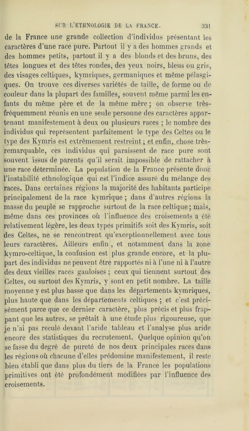 Srn I/KTIINÜLOGIE DE L\ KRANCE. de la France une grande collection d’individus présentant les caractères d’une race pure. Partout il y a des hommes grands et des hommes petits, partout il y a des blonds et des bruns, des têtes longues et des têtes rondes, des yeux noirs, bleus ou gris, des visages celtiques, kymriques, germaniques et même pélasgi- ques. On trouve ces diverses variétés de taille, de forme ou de couleur dans la plupart des familles, souvent même parmi les en- fants du même père et de la même mère ; on observe très- fréquemment réunis en une seule personne des caractères appar- tenant manifestement à deux ou plusieurs races ; le nombre des individus qui représentent parfaitement le type des Celtes ou le type des Kymris est extrêmement restreint ; et enfin, chose très- remarquable, ces individus qui paraissent de race pure sont souvent issus de parents qu’il serait impossible de rattacher h une race déterminée. La population de la France présente donc l’instabilité ethnologique qui est l’indice assuré du mélange des races. Dans certaines régions la majorité des habitants participe principalement de la race kymrique ; dans d’autres régions la niasse du peuple se rapproche surtout de la race celtique; mais, même dans ces provinces où l’influence des croisements a été relativement légère, les deux types primitifs soit des Kymris, soit des Celtes, ne se rencontrent qu’exceptionnellement avec tous leurs caractères. Ailleurs enfin , et notamment dans la zone kymro-celtique, la confusion est plus grande encore, et la plu- part des individus ne peuvent être rapportés ni à rune ni à l’autre des deux vieilles races gauloises ; ceux qui tiennent surtout des Celtes, ou surtout des Kymris, y sont en petit nombre. La taille moyenne y est plus basse que dans les départements kymriques, plus haute que dans les départements celtiques ; et c’est préci- sément parce que ce dernier caractère, plus précis et plus frap- pant que les autres, se prêtait à une étude plus rigoureuse, que je n’ai pas reculé devant l’aride tableau et l’analyse plus aride encore des statistiques du recrutement. Quelque opinion qu’on se fasse du degré de pureté de nos deux principales races dans les régions où chacune d’elles prédomine manifestement, il reste bien établi que dans plus du tiers de la France les populations primitives ont été profondément modifiées par l’influence des croisements.