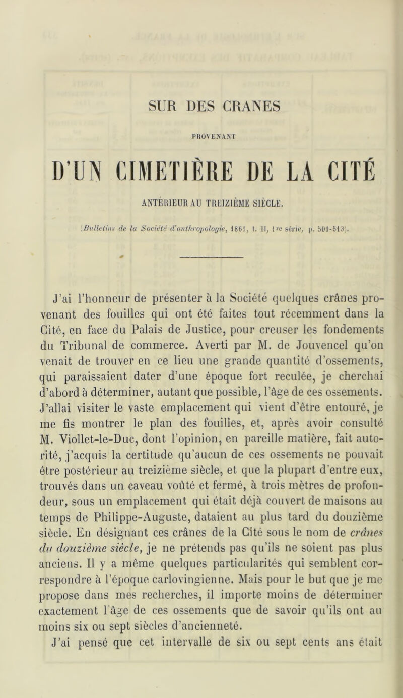 SUR DES CRANES PItOVEXANT l)’UN CIMIÎTIÈRE DE LA CITE ANTEHIEURAU TREIZIÈME SIÈCLE. {Ihillvlhw de la Société d’a/it/uojjoloyie, 1861, I. II, |fc sérif, p. 601-513). J’ai rhonneiir de présenter à la Société quelques crânes pro- venant des fouilles qui ont été faites tout récemment dans la Cité, en face du Palais de Justice, pour creuser les fondements du Tribunal de commerce. Averti par M. de Jouvencel qu’on venait de trouver en ce lieu une grande quantité d’ossements, qui paraissaient dater d’une époque fort reculée, je cherchai d’abord à déterminer, autant que possible, l’âge de ces ossements. J’allai visiter le vaste emplacement qui vient d’être entouré, je me fis montrer le plan des fouilles, et, après avoir consulté M. Viollet-le-Duc, dont l’opinion, en pareille matière, fait auto- rité, j’acquis la certitude qu’aucun de ces ossements ne pouvait être postérieur au treizième siècle, et que la plupart d’entre eux, trouvés dans un caveau voûté et fermé, à trois mètres de profon- deur, sous un emplacement qui était déjà couvert de maisons au temps de Philippe-Auguste, dataient au plus tard du douzième siècle. En désignant ces crânes de la Cité sous le nom de crânes du douzième siècle, je ne prétends pas qu’ils ne soient pas plus anciens. 11 y a même quelques particularités qui semblent cor- respondre à l’époque carlovingienne. Mais pour le but que je me propose dans mes recherches, il importe moins de déterminer exactement l'âge de ces ossements que de savoir qu’ils ont au moins six ou sept siècles d’ancienneté. J’ai pensé que cet intervalle de six ou sept cents ans était