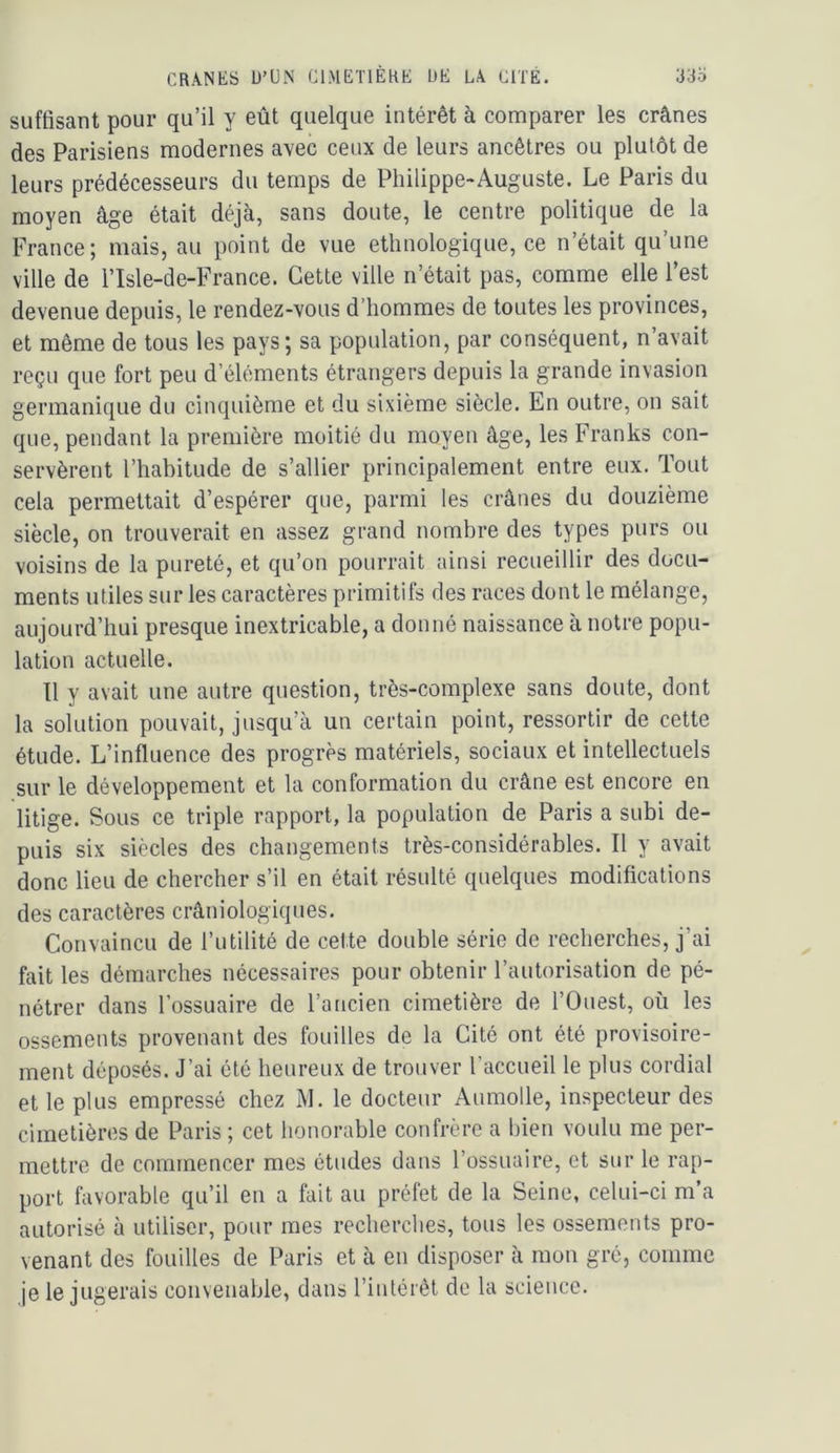 suffisant pour qu’il y eût quelque intérêt à comparer les crânes des Parisiens modernes avec ceux de leurs ancêtres ou plutôt de leurs prédécesseurs du temps de Philippe-Auguste. Le Paris du moyen âge était déjà, sans doute, le centre politique de la France; mais, au point de vue ethnologique, ce n’était qu’une ville de l’Isle-de-France. Cette ville n’était pas, comme elle l’est devenue depuis, le rendez-vous d’hommes de toutes les provinces, et même de tous les pays; sa population, par conséquent, n’avait reçu que fort peu d’éléments étrangers depuis la grande invasion germanique du cinquième et du sixième siècle. En outre, on sait que, pendant la première moitié du moyen âge, les Franks con- servèrent l’habitude de s’allier principalement entre eux. Tout cela permettait d’espérer que, parmi les crânes du douzième siècle, on trouverait en assez grand nombre des types purs ou voisins de la pureté, et qu’on pourrait ainsi recueillir des docu- ments utiles sur les caractères primitifs des races dont le mélange, aujourd’hui presque inextricable, a donné naissance à notre popu- lation actuelle. 11 y avait une autre question, très-complexe sans doute, dont la solution pouvait, jusqu’à un certain point, ressortir de cette étude. L’influence des progrès matériels, sociaux et intellectuels sur le développement et la conformation du crâne est encore en litige. Sous ce triple rapport, la population de Paris a subi de- puis six siècles des changements très-considérables. Il y avait donc lieu de chercher s’il en était résulté quelques modifications des caractères crâniologiques. Convaincu de l’utilité de cette double série de recherches, j’ai fait les démarches nécessaires pour obtenir l’autorisation de pé- nétrer dans l’ossuaire de l’ancien cimetière de l’Ouest, où les ossements provenant des fouilles de la Cité ont été provisoire- ment déposés. J’ai été heureux de trouver l’accueil le plus cordial et le plus empressé chez M. le docteur Aumolle, inspecteur des cimetières de Paris ; cet honorable confrère a bien voulu me per- mettre de commencer mes études dans l’ossuaire, et sur le rap- port favorable qu’il en a fait au préfet de la Seine, celui-ci m’a autorisé à utiliser, pour mes recherches, tous les ossements pro- venant des fouilles de Paris et à en disposer à mon gré, comme je le jugerais convenable, dans l’intérêt de la science.