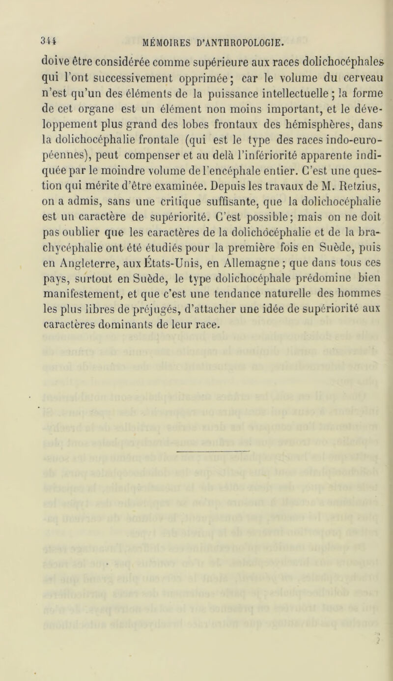 doive être considérée comme supérieure aux races dolichocéphales qui l’ont successivement opprimée; car le volume du cerveau n’est qu’un des éléments de la puissance intellectuelle ; la forme de cet organe est un élément non moins important, et le déve- loppement plus grand des lobes frontaux des hémisphères, dans la dolichocéphalie frontale (qui est le type des races indo-euro- péennes), peut compenser et au delà l’infériorité apparente indi- quée par le moindre volume de l’encéphale entier. C’est une ques- tion qui mérite d’être examinée. Depuis les travaux de M. Retzius, on a admis, sans une critique suffisante, que la dolichocéphalie est un caractère de supériorité. C’est possible; mais on ne doit pas oublier que les caractères de la dolichocéphalie et de la bra- chycéphalie ont été étudiés pour la première fois en Suède, puis en Angleterre, aux États-Unis, en Allemagne ; que dans tous ces pays, surtout en Suède, le type dolichocéphale prédomine bien manifestement, et que c’est une tendance naturelle des hommes les plus libres de préjugés, d’attacher une idée de supériorité aux caractères dominants de leur race.