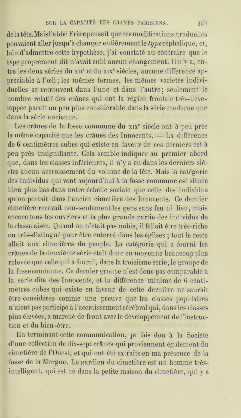 delà tête.Maisl’abbé Frère pensait queces modifications graduelles pouvaient aller jusqu’à changer entièrement le /y/>ecéphalique, ef, loin d’admettre cette hypothèse, j’ai constaté au contraire que le type proprement dit n’avait subi aucun changement. Il n’y a, en- tre les deux séries du xii® et du xix“ siècles, aucune différence ap- préciable à l’œil ; les mêmes formes, les mêmes variétés indivi- duelles se retrouvent dans l’une et dans l’autre; seulement le nombre relatif des crânes qui ont la région frontale très-déve- loppée paraît un peu plus considérable dans la série moderne que dans la série ancienne. Les crânes de la fosse commune du xix® siècle ont à peu près la même capacité que les crânes des Innocents. — La différence de 6 centimètres cubes qui existe en faveur de ces derniers est à peu près insignifiante. Cela semble indiquer au premier abord que, dans les classes inférieures, il n’y a eu dans les derniers siè- cles aucun accroissement du volume de la tête. Mais la catégorie des individus qui vont aujourd’hui à la fosse commune est située bien plus bas dans notre échelle sociale que celle des individus qu’on portait dans l’ancien cimetière des Innocents. Ce dernier cimetière recevait non-seulement les gens sans feu ni lieu, mais encore tous les ouvriers et la plus grande partie des individus de la classe aisée. Quand on n’était pas noble, il fallait être très-riche ou très-distingué pour être enterré dans les églises ; tout le reste allait aux cimetières du peuple. La catégorie qui a fourni les crânes de la deuxième série était donc en moyenne beaucoup plus relevée que celle qui a fourni, dans la troisième série, le groupe de la fosse commune. Ce dernier groupe n’est donc pas comparable à la série dite des Innocents, et la différence minime de 6 centi- mètres cubes qui existe en faveur de cette dernière ne saurait être considérée comme une preuve que les classes populaires n’aient pas participé à l’accroissement cérébral qui, dans les classes plus élevées, a marché de front avec le développement de l’instruc- tion et du bien-être. En terminant cette communication, je fais don à la Société d’une collection de dix-sept crânes qui proviennent également du cimetière de l’Ouest, et qui ont été extraits en ma présence de la fosse de la Morgue. Le gardien du cimetière est un homme très- intelligent, qui est né dans la petite maison du cimetière, qui y a