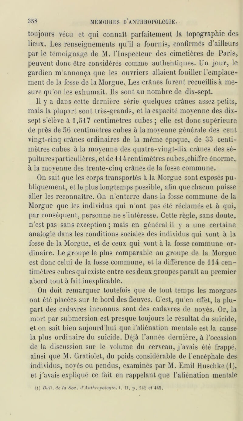 toujours vécu et qui connaît parfaitement la topographie des lieux. Les renseignements qu’il a fournis^ confirmés d’ailleurs par le témoignage de M. l’Inspecteur des cimetières de Paris, peuvent donc être considérés comme authentiques. Un jour, le gardien m’annonça que les ouvriers allaient fouiller l’emplace- ment de la fosse de la Morgue. Les crânes furent recueillis à me- sure qu’on les exhumait. Ils sont au nombre de dix-sept. 11 y a dans celte dernière série quelques crânes assez petits, mais la plupart sont très-grands, et la capacité moyenne des dix- sept s’élève à 1,517 centimètres cubes ; elle est donc supérieure de près de 50 centimètres cubes à la moyenne générale des cent vingt-cinq crânes ordinaires de la même époque, de 33 centi- mètres cubes à la moyenne des quatre-vingt-dix crânes des sé- pultures particulières, et de 114centimètres cubes,chiffre énorme, à la moyenne des trente-cinq crânes de la fosse commune. On sait que les corps transportés à la Morgue sont exposés pu- bliquement, et le plus longtemps possible, afin que chacun puisse aller les reconnaître. On n’enterre dans la fosse commune de la Morgue que les individus qui n’ont pas été réclamés et à qui, par conséquent, personne ne s’intéresse. Cette règle, sans doute, n’est pas sans exception ; mais en général il y a une certaine analogie dans les conditions sociales des individus qui vont à la fosse de la Morgue, et de ceux qui vont à la fosse commune or- dinaire. Le groupe le plus comparable au groupe de la Morgue est donc celui de la fosse commune, et la différence de 114 cen- timètres cubes qui existe entre ces deux groupes paraît au premier abord tout à fait inexplicable. On doit remarquer toutefois que de tout temps les morgues ont été placées sur le bord des fleuves. C’est, qu’en effet, la plu- part des cadavres inconnus sont des cadavres de noyés. Or, la mort par submersion est presque toujours le résultat du suicide, et on sait bien aujourd’hui que l’aliénation mentale est la cause la plus ordinaire du suicide. Déjà l’année dernière, à l’occasion de la discussion sur le volume du cerveau, j’avais été frappé, ainsi que M. Gratiolet, du poids considérable de l’encéphale des- individus, noyés ou pendus, examinés par M. Emil Huschke (1), et j’avais expliqué ce fait en rappelant que l’aliénation mentale (1) Didl. de la Soc. d'Anthropologie, t. Il, p. 245 et 445.