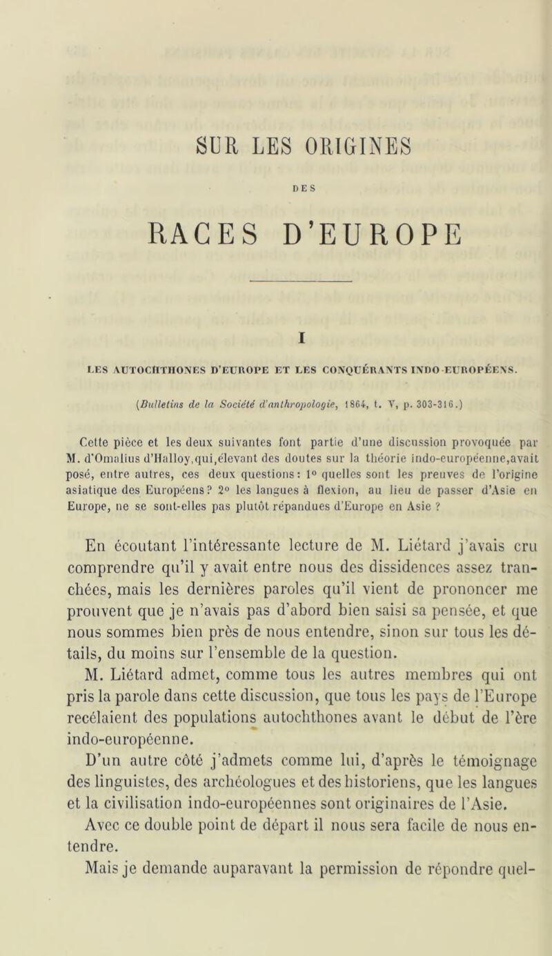 SUR LES ORIGINES DES RACES D’EUROPE I LES \UTOCIITIIONES D’EUROPE ET LES CONQUÉRANTS I\DO EUROPÉENS. [Bulletins de la Société d’anthropologie, 1864, t, V, p. 303-316.) Celte pièce et les deux suivantes font partie d’une discussion provoquée par M. d'Oinalius d’Halloy,qui,élevant des doutes sur la théorie indo-européenne,avait posé, entre autres, ces deux questions : 1® quelles sont les preuves de l’origine asiatique des Européens? 2® les langues à flexion, au lieu de passer d’Asie en Europe, ne se sont-elles pas plutôt répandues d’Europe en Asie ? En écoutant l’intéressante lecture de M. Liétard j’avais cru comprendre qu’il y avait entre nous des dissidences assez tran- chées, mais les dernières paroles qu’il vient de prononcer me prouvent que je n’avais pas d’abord bien saisi sa pensée, et que nous sommes bien près de nous entendre, sinon sur tous les dé- tails, du moins sur l’ensemble de la question. M. Liétard admet, comme tous les autres membres qui ont pris la parole dans cette discussion, que tous les pays de l’Europe recélaient des populations autochthones avant le début de l’ère indo-européenne. D’un autre côté j’admets comme lui, d’après le témoignage des linguistes, des archéologues et des historiens, que les langues et la civilisation indo-européennes sont originaires de l’Asie. Avec ce double point de départ il nous sera facile de nous en- tendre. Mais je demande auparavant la permission de répondre quel-