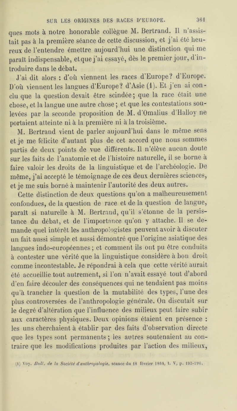 ques mots à notre honorable collègue M. Bertrand. Il n’assis- tait pas à la première séance de cette discussion, et j’ai été heu- reux de l’entendre émettre aujourd’hui une distinction qui me paraît indispensable, et que j’ai essayé, dès le premier jour, d in- troduire dans le débat. J’ai dit alors ; d’où viennent les races d’Europe? d’Europe. D’où viennent les langues d’Europe? d’Asie (1). Et j’en ai con- clu que la question devait être scindée; que la race était une chose, et la langue une autre chose ; et que les contestations sou- levées par la seconde proposition de M. d’Omalius d’Halloy ne portaient atteinte ni à la première ni à la troisième. M. Bertrand vient de parler aujourd’hui dans le même sens et je me félicite d’autant plus de cet accord que nous sommes partis de deux points de vue différents. Il n’élève aucun doute sur les faits de Eanatomie et de l’histoire naturelle, il se borne à faire valoir les droits de la linguistique et de l’archéologie. De même, j’ai accepté le témoignage de ces deux dernières sciences, et je me suis borné à maintenir l’autorité des deux autres. Cette distinction de deux questions qu’on a malheureusement confondues, de la question de race et de la question de langue, paraît si naturelle à M. Bertrand, qu’il s’étonne de la persis- tance du débat, et de l’importance qu’on y attache. Il se de- mande quel intérêt les anthropologistes peuvent avoir à discuter un fait aussi simple et aussi démontré que l’origine asiatique des langues indo-européennes ; et comment ils ont pu être conduits à contester une vérité que la linguistique considère à bon droit comme incontestable. Je répondrai à cela que cette vérité aurait été accueillie tout autrement, si l’on n’avait essayé tout d’abord d’en faire découler des conséquences qui ne tendaient pas moins qu’à trancher la question de la mutabilité des types, l’une des plus controversées de l’anthropologie générale. On discutait sur le degré d’altération que l’influence des milieux peut faire subir aux caractères physiques. Deux opinions étaient en présence : les uns cherchaient à établir par des faits d’observation directe que les types sont permanents; les autres soutenaient au con- traire que les modifications produites par l’action des milieux. (1) Voy. DuU. de la Société d’anthropologie, séance du 18 février 1861, t. Y, p. 193-196.