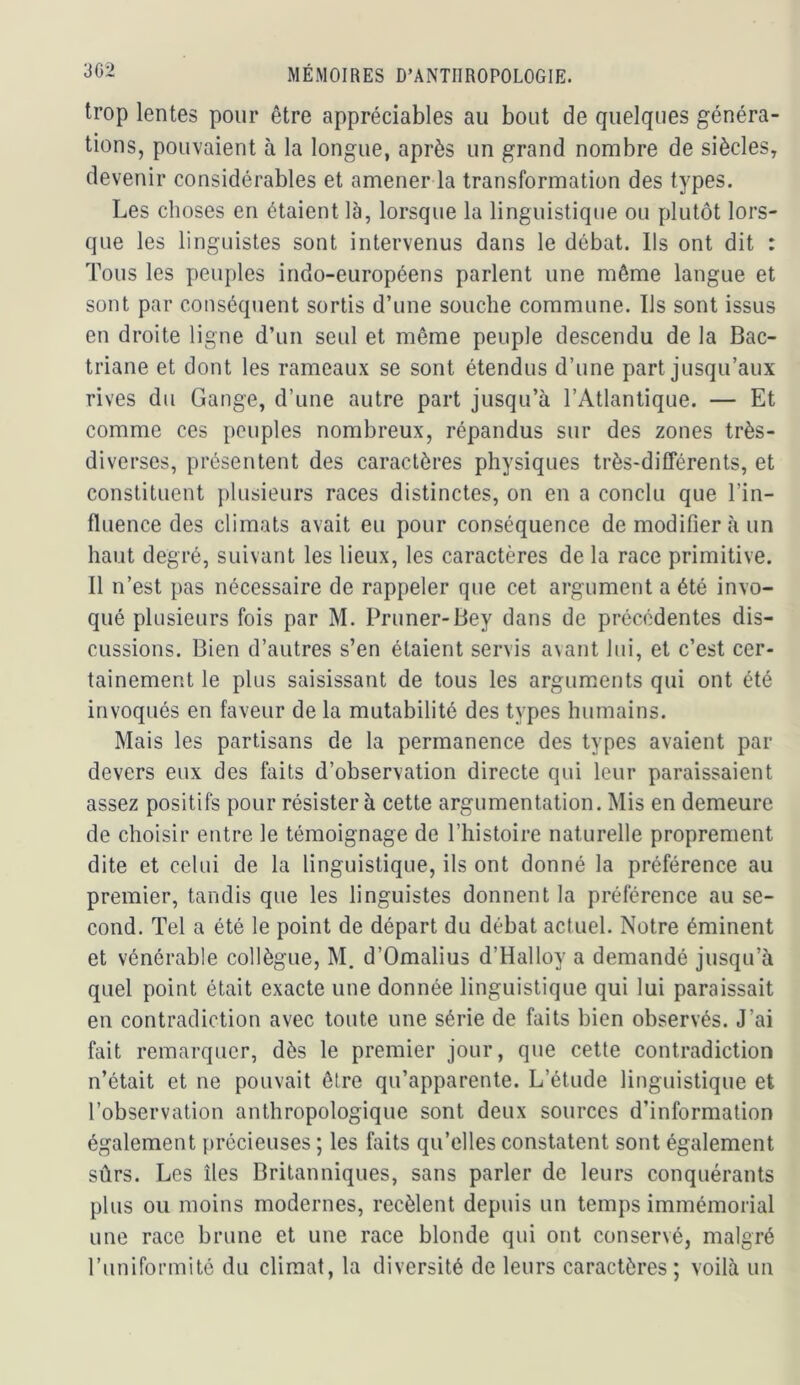 trop lentes pour être appréciables au bout de quelques généra- tions, pouvaient à la longue, après un grand nombre de siècles, devenir considérables et amener la transformation des types. Les choses en étaient là, lorsque la linguistique ou plutôt lors- que les linguistes sont intervenus dans le débat. Ils ont dit : Tous les peuples indo-européens parlent une même langue et sont par conséquent sortis d’une souche commune. Ils sont issus en droite ligne d’un seul et même peuple descendu de la Bac- triane et dont les rameaux se sont étendus d’une part jusqu’aux rives du Gange, d’une autre part jusqu’à l’Atlantique. — Et comme ces peuples nombreux, répandus sur des zones très- diverses, présentent des caractères physiques très-différents, et constituent plusieurs races distinctes, on en a conclu que l’in- fluence des climats avait eu pour conséquence de modifier à un haut degré, suivant les lieux, les caractères de la race primitive. Il n’est pas nécessaire de rappeler que cet argument a été invo- qué plusieurs fois par M. Primer-Bey dans de précédentes dis- cussions. Bien d’autres s’en étaient servis avant lui, et c’est cer- tainement le plus saisissant de tous les arguments qui ont été invoqués en faveur de la mutabilité des types humains. Mais les partisans de la permanence des types avaient par devers eux des faits d’observation directe qui leur paraissaient assez positifs pour résister à cette argumentation. Mis en demeure de choisir entre le témoignage de l’histoire naturelle proprement dite et celui de la linguistique, ils ont donné la préférence au premier, tandis que les linguistes donnent la préférence au se- cond. Tel a été le point de départ du débat actuel. Notre éminent et vénérable collègue, M. d’Omalius d’Halloy a demandé jusqu’à quel point était exacte une donnée linguistique qui lui paraissait en contradiction avec toute une série de faits bien observés. J’ai fait remarquer, dès le premier jour, que cette contradiction n’était et ne pouvait être qu’apparente. L’étude linguistique et l’observation anthropologique sont deux sources d’information également précieuses ; les faits qu’elles constatent sont également sûrs. Les îles Britanniques, sans parler de leurs conquérants plus ou moins modernes, recèlent depuis un temps immémorial une race brune et une race blonde qui ont conservé, malgré l’uniformitô du climat, la diversité de leurs caractères ; voilà un
