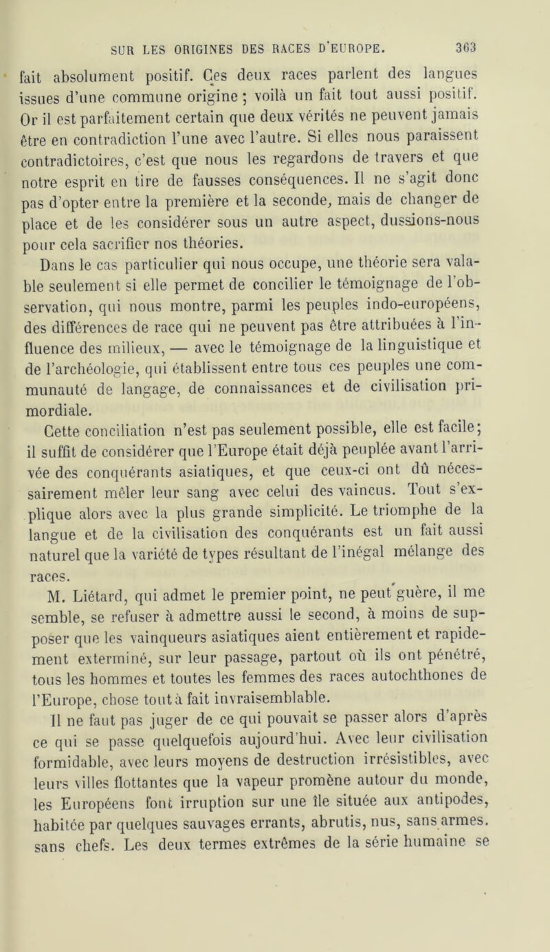 fait absolument positif. Ces deux races parlent des langues issues d’une commune origine ; voilà un fait tout aussi positif. Or il est parfaitement certain que deux vérités ne peuvent jamais être en contradiction l’une avec l’autre. Si elles nous paraissent contradictoires, c’est que nous les regardons de travers et que notre esprit en tire de fausses conséquences. Il ne s’agit donc pas d’opter entre la première et la seconde, mais de changer de place et de les considérer sous un autre aspect, dussions-nous pour cela sacrifier nos théories. Dans le cas particulier qui nous occupe, une théorie sera vala- ble seulement si elle permet de concilier le témoignage de l’ob- servation, qui nous montre, parmi les peuples indo-européens, des différences de race qui ne peuvent pas être attribuées à 1 in- fluence des milieux, — avec le témoignage de la linguistique et de l’archéologie, qui établissent entre tous ces peuples une com- munauté de langage, de connaissances et de civilisation jiri- mordiale. Cette conciliation n’est pas seulement possible, elle est facile; il suffit de considérer que l’Europe était déjà peuplée avant 1 arri- vée des conquérants asiatiques, et que ceux-ci ont dû néces- sairement mêler leur sang avec celui des vaincus. Tout s ex- plique alors avec la plus grande simplicité. Le triomphe de la langue et de la civilisation des conquérants est un fait aussi naturel que la variété de types résultant de l’inégal mélange des races. M. Liétard, qui admet le premier point, ne peut guère, il me semble, se refuser à admettre aussi le second, à moins de sup- poser que les vainqueurs asiatiques aient entièrement et rapide- ment exterminé, sur leur passage, partout où ils ont pénétré, tous les hommes et toutes les femmes des races autochthones de l’Europe, chose tout à fait invraisemblable. il ne faut pas juger de ce qui pouvait se passer alors d après ce qui se passe quelquefois aujourd’hui. Avec leur civilisation formidable, avec leurs moyens de destruction irrésistibles, avec leurs villes flottantes que la vapeur promène autour du monde, les Européens font irruption sur une île située aux antipodes, habitée par quelques sauvages errants, abrutis, nus, sans armes, sans chefs. Les deux termes extrêmes de la série humaine se